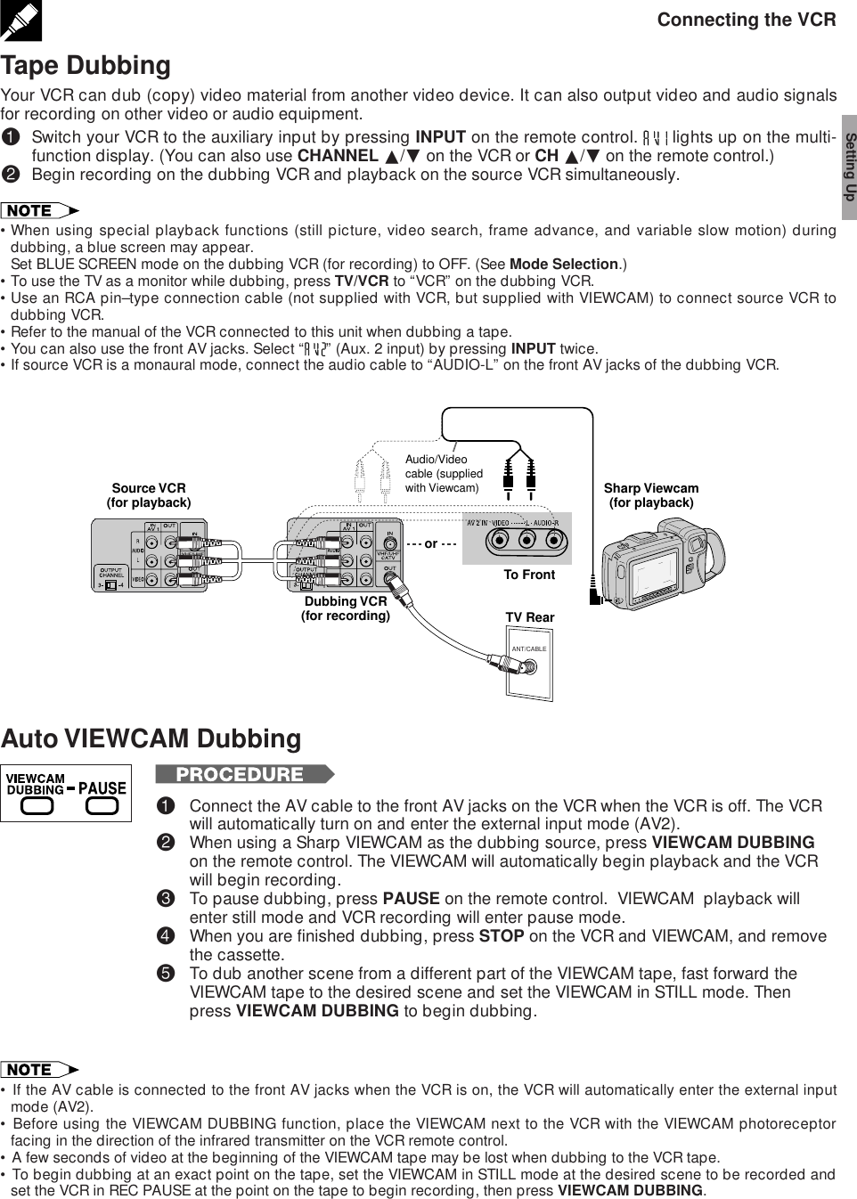 Connecting the VCRTape DubbingYour VCR can dub (copy) video material from another video device. It can also output video and audio signalsfor recording on other video or audio equipment.!Switch your VCR to the auxiliary input by pressing INPUT on the remote control.   lights up on the multi-function display. (You can also use CHANNEL ∂/ƒ on the VCR or CH ∂/ƒ on the remote control.)@Begin recording on the dubbing VCR and playback on the source VCR simultaneously.•When using special playback functions (still picture, video search, frame advance, and variable slow motion) duringdubbing, a blue screen may appear.Set BLUE SCREEN mode on the dubbing VCR (for recording) to OFF. (See Mode Selection.)•To use the TV as a monitor while dubbing, press TV/VCR to “VCR” on the dubbing VCR.•Use an RCA pin–type connection cable (not supplied with VCR, but supplied with VIEWCAM) to connect source VCR todubbing VCR.•Refer to the manual of the VCR connected to this unit when dubbing a tape.•You can also use the front AV jacks. Select “ ” (Aux. 2 input) by pressing INPUT twice.•If source VCR is a monaural mode, connect the audio cable to “AUDIO-L” on the front AV jacks of the dubbing VCR.Setting UpAuto VIEWCAM Dubbing!Connect the AV cable to the front AV jacks on the VCR when the VCR is off. The VCRwill automatically turn on and enter the external input mode (AV2).@When using a Sharp VIEWCAM as the dubbing source, press VIEWCAM DUBBINGon the remote control. The VIEWCAM will automatically begin playback and the VCRwill begin recording.#To pause dubbing, press PAUSE on the remote control.  VIEWCAM  playback willenter still mode and VCR recording will enter pause mode.$When you are finished dubbing, press STOP on the VCR and VIEWCAM, and removethe cassette.%To dub another scene from a different part of the VIEWCAM tape, fast forward theVIEWCAM tape to the desired scene and set the VIEWCAM in STILL mode. Thenpress VIEWCAM DUBBING to begin dubbing.• If the AV cable is connected to the front AV jacks when the VCR is on, the VCR will automatically enter the external inputmode (AV2).• Before using the VIEWCAM DUBBING function, place the VIEWCAM next to the VCR with the VIEWCAM photoreceptorfacing in the direction of the infrared transmitter on the VCR remote control.• A few seconds of video at the beginning of the VIEWCAM tape may be lost when dubbing to the VCR tape.• To begin dubbing at an exact point on the tape, set the VIEWCAM in STILL mode at the desired scene to be recorded andset the VCR in REC PAUSE at the point on the tape to begin recording, then press VIEWCAM DUBBING.ANT/CABLETV RearSource VCR(for playback) Sharp Viewcam(for playback)To FrontDubbing VCR(for recording)orAudio/Video cable (supplied with Viewcam)