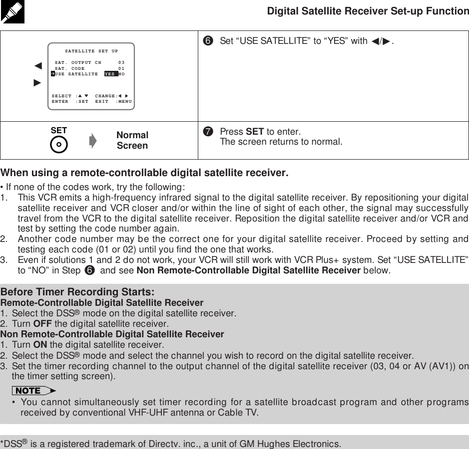 Digital Satellite Receiver Set-up Function^Set “USE SATELLITE” to “YES” with ß/©.&amp;Press SET to enter.The screen returns to normal.SELECT :     CHANGE: SAT. OUTPUT CH     03    SATELLITE SET UPENTER  :SET  EXIT  :MENU USE SATELLITE  YES NO SAT. CODE          01ß©NormalScreengWhen using a remote-controllable digital satellite receiver.•If none of the codes work, try the following:1. This VCR emits a high-frequency infrared signal to the digital satellite receiver. By repositioning your digitalsatellite receiver and VCR closer and/or within the line of sight of each other, the signal may successfullytravel from the VCR to the digital satellite receiver. Reposition the digital satellite receiver and/or VCR andtest by setting the code number again.2. Another code number may be the correct one for your digital satellite receiver. Proceed by setting andtesting each code (01 or 02) until you find the one that works.3. Even if solutions 1 and 2 do not work, your VCR will still work with VCR Plus+ system. Set “USE SATELLITE”to “NO” in Step ^ and see Non Remote-Controllable Digital Satellite Receiver below.Before Timer Recording Starts:Remote-Controllable Digital Satellite Receiver1. Select the DSS® mode on the digital satellite receiver.2. Turn OFF the digital satellite receiver.Non Remote-Controllable Digital Satellite Receiver1. Turn ON the digital satellite receiver.2. Select the DSS® mode and select the channel you wish to record on the digital satellite receiver.3. Set the timer recording channel to the output channel of the digital satellite receiver (03, 04 or AV (AV1)) onthe timer setting screen).• You cannot simultaneously set timer recording for a satellite broadcast program and other programsreceived by conventional VHF-UHF antenna or Cable TV.*DSS® is a registered trademark of Directv. inc., a unit of GM Hughes Electronics.SET