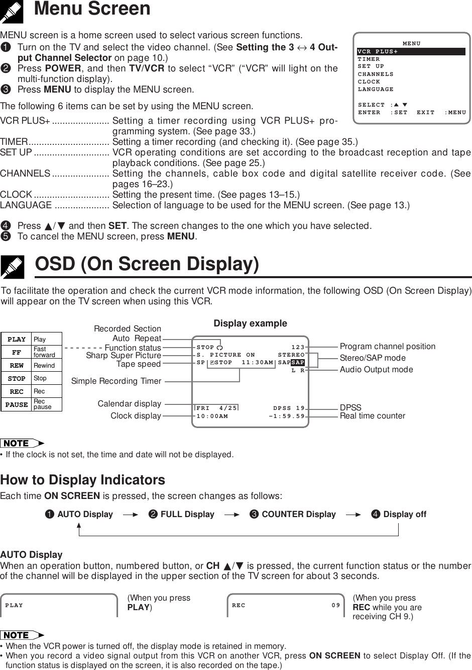 •If the clock is not set, the time and date will not be displayed.How to Display IndicatorsEach time ON SCREEN is pressed, the screen changes as follows:AUTO DisplayWhen an operation button, numbered button, or CH ∂/ƒ is pressed, the current function status or the numberof the channel will be displayed in the upper section of the TV screen for about 3 seconds.•When the VCR power is turned off, the display mode is retained in memory.•When you record a video signal output from this VCR on another VCR, press ON SCREEN to select Display Off. (If thefunction status is displayed on the screen, it is also recorded on the tape.)MENU screen is a home screen used to select various screen functions.!Turn on the TV and select the video channel. (See Setting the 3 ↔ 4 Out-put Channel Selector on page 10.)@Press POWER, and then TV/VCR to select “VCR” (“VCR” will light on themulti-function display).#Press MENU to display the MENU screen.The following 6 items can be set by using the MENU screen.VCR PLUS+...................... Setting a timer recording using VCR PLUS+ pro-gramming system. (See page 33.)TIMER............................... Setting a timer recording (and checking it). (See page 35.)SET UP ............................. VCR operating conditions are set according to the broadcast reception and tapeplayback conditions. (See page 25.)CHANNELS ...................... Setting the channels, cable box code and digital satellite receiver code. (Seepages 16–23.)CLOCK............................. Setting the present time. (See pages 13–15.)LANGUAGE ..................... Selection of language to be used for the MENU screen. (See page 13.)$Press ∂/ƒ and then SET. The screen changes to the one which you have selected.%To cancel the MENU screen, press MENU.Menu ScreenSET UP          MENUENTER  :SET  EXIT  :MENUCHANNELSSELECT :CLOCKLANGUAGETIMERVCR PLUS+To facilitate the operation and check the current VCR mode information, the following OSD (On Screen Display)will appear on the TV screen when using this VCR.OSD (On Screen Display)STOP                 123FRI  4/25        DPSS 19S. PICTURE ON     STEREO10:00AM         -1:59.59SP  STOP  11:30AM SAPSAP                     L RProgram channel positionReal time counterTape speedClock displayCalendar displaySimple Recording TimerDisplay exampleSharp Super PictureDPSSAudio Output modeStereo/SAP mode  - - - - - - - Function statusPLAYFFREWSTOPRECPAUSEPlayFast forwardRewindStopRecRec pauseRecorded SectionAuto  RepeatPLAY                  REC                   09(When you pressREC while you arereceiving CH 9.)(When you pressPLAY)! AUTO Display @ FULL Display # COUNTER Display $ Display off