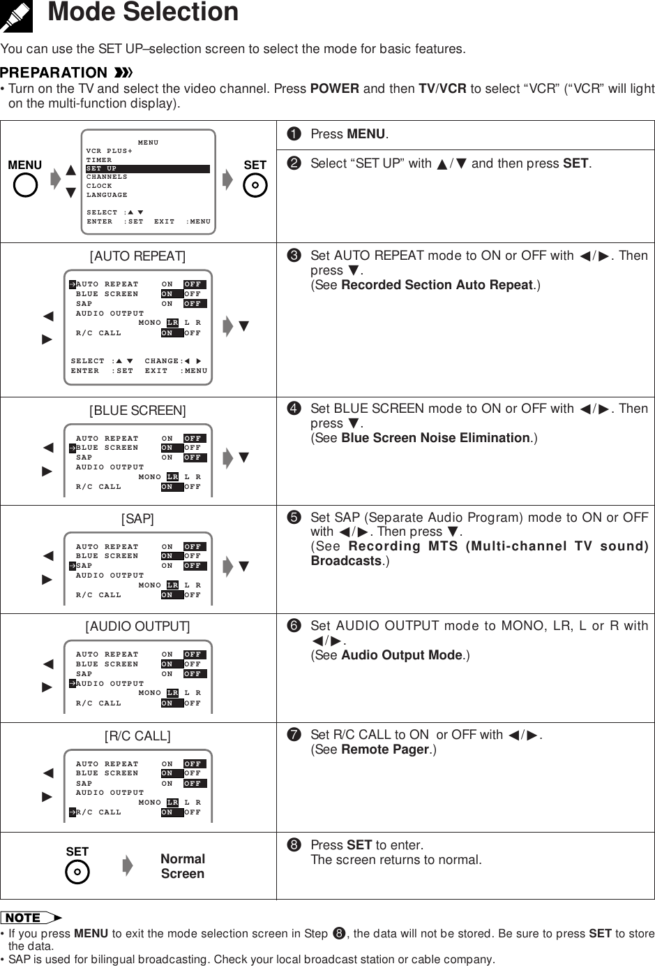 MODE SELECTIONMode SelectionYou can use the SET UP–selection screen to select the mode for basic features.•Turn on the TV and select the video channel. Press POWER and then TV/VCR to select “VCR” (“VCR” will lighton the multi-function display).!Press MENU.@Select “SET UP” with ∂/ƒ and then press SET.#Set AUTO REPEAT mode to ON or OFF with ß/©. Thenpress ƒ.(See Recorded Section Auto Repeat.)$Set BLUE SCREEN mode to ON or OFF with ß/©. Thenpress ƒ.(See Blue Screen Noise Elimination.)%Set SAP (Separate Audio Program) mode to ON or OFFwith ß/©. Then press ƒ.(See Recording MTS (Multi-channel TV sound)Broadcasts.)^Set AUDIO OUTPUT mode to MONO, LR, L or R withß/©.(See Audio Output Mode.)&amp;Set R/C CALL to ON  or OFF with ß/©.(See Remote Pager.)*Press SET to enter.The screen returns to normal.ƒSELECT :     CHANGE: BLUE SCREEN    ON  OFF AUTO REPEAT    ON  OFFENTER  :SET  EXIT  :MENU AUDIO OUTPUT SAP            ON  OFF            MONO LR L R R/C CALL     ON  OFFSET UP          MENUENTER  :SET  EXIT  :MENUCHANNELSSELECT :CLOCKLANGUAGETIMERVCR PLUS+ BLUE SCREEN    ON  OFF AUTO REPEAT    ON  OFF AUDIO OUTPUT SAP            ON  OFF            MONO LR L R R/C CALL     ON  OFF BLUE SCREEN    ON  OFF AUTO REPEAT    ON  OFF AUDIO OUTPUT SAP            ON  OFF            MONO LR L R R/C CALL     ON  OFF BLUE SCREEN    ON  OFF AUTO REPEAT    ON  OFF AUDIO OUTPUT SAP            ON  OFF            MONO LR L R R/C CALL     ON  OFF∂ƒgggƒgß©ƒgß©ß©[AUTO REPEAT][BLUE SCREEN][SAP][AUDIO OUTPUT]ß©SETMENU BLUE SCREEN    ON  OFF AUTO REPEAT    ON  OFF AUDIO OUTPUT SAP            ON  OFF            MONO LR L R R/C CALL     ON  OFFß©[R/C CALL]NormalScreengSET•If you press MENU to exit the mode selection screen in Step *, the data will not be stored. Be sure to press SET to storethe data.•SAP is used for bilingual broadcasting. Check your local broadcast station or cable company.