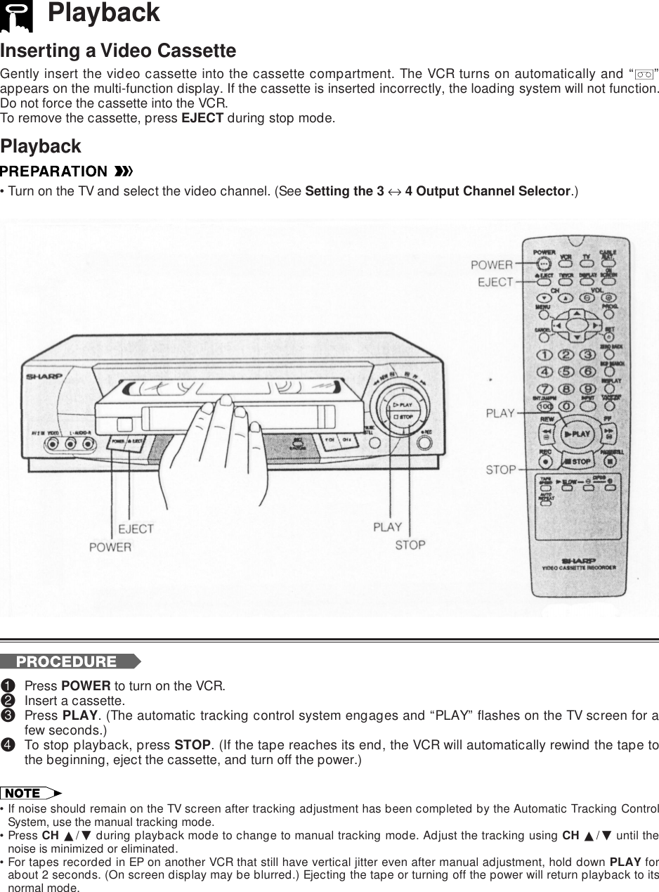 PlaybackInserting a Video CassetteGently insert the video cassette into the cassette compartment. The VCR turns on automatically and “ ”appears on the multi-function display. If the cassette is inserted incorrectly, the loading system will not function.Do not force the cassette into the VCR.To remove the cassette, press EJECT during stop mode.Playback•Turn on the TV and select the video channel. (See Setting the 3 ↔ 4 Output Channel Selector.)!Press POWER to turn on the VCR.@Insert a cassette.#Press PLAY. (The automatic tracking control system engages and “PLAY” flashes on the TV screen for afew seconds.)$To stop playback, press STOP. (If the tape reaches its end, the VCR will automatically rewind the tape tothe beginning, eject the cassette, and turn off the power.)•If noise should remain on the TV screen after tracking adjustment has been completed by the Automatic Tracking ControlSystem, use the manual tracking mode.•Press CH ∂/ƒ during playback mode to change to manual tracking mode. Adjust the tracking using CH ∂/ƒ until thenoise is minimized or eliminated.•For tapes recorded in EP on another VCR that still have vertical jitter even after manual adjustment, hold down PLAY forabout 2 seconds. (On screen display may be blurred.) Ejecting the tape or turning off the power will return playback to itsnormal mode.