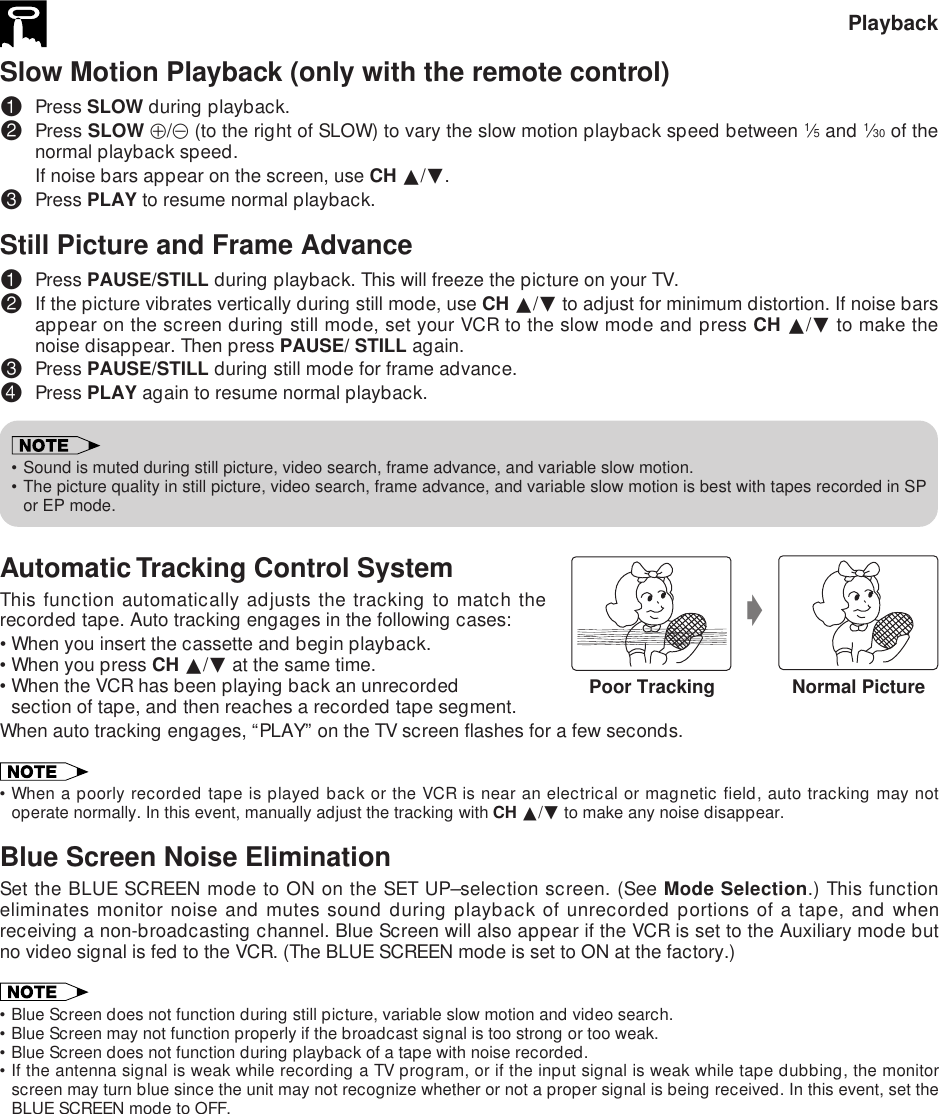 Slow Motion Playback (only with the remote control)!Press SLOW during playback.@Press SLOW j/k (to the right of SLOW) to vary the slow motion playback speed between 1⁄5 and 1⁄30 of thenormal playback speed.If noise bars appear on the screen, use CH ∂/ƒ.#Press PLAY to resume normal playback.Still Picture and Frame Advance!Press PAUSE/STILL during playback. This will freeze the picture on your TV.@If the picture vibrates vertically during still mode, use CH ∂/ƒ to adjust for minimum distortion. If noise barsappear on the screen during still mode, set your VCR to the slow mode and press CH ∂/ƒ to make thenoise disappear. Then press PAUSE/ STILL again.#Press PAUSE/STILL during still mode for frame advance.$Press PLAY again to resume normal playback.•Sound is muted during still picture, video search, frame advance, and variable slow motion.•The picture quality in still picture, video search, frame advance, and variable slow motion is best with tapes recorded in SPor EP mode.Automatic Tracking Control SystemThis function automatically adjusts the tracking to match therecorded tape. Auto tracking engages in the following cases:•When you insert the cassette and begin playback.•When you press CH ∂/ƒ at the same time.•When the VCR has been playing back an unrecordedsection of tape, and then reaches a recorded tape segment.When auto tracking engages, “PLAY” on the TV screen flashes for a few seconds.•When a poorly recorded tape is played back or the VCR is near an electrical or magnetic field, auto tracking may notoperate normally. In this event, manually adjust the tracking with CH ∂/ƒ to make any noise disappear.Blue Screen Noise EliminationSet the BLUE SCREEN mode to ON on the SET UP–selection screen. (See Mode Selection.) This functioneliminates monitor noise and mutes sound during playback of unrecorded portions of a tape, and whenreceiving a non-broadcasting channel. Blue Screen will also appear if the VCR is set to the Auxiliary mode butno video signal is fed to the VCR. (The BLUE SCREEN mode is set to ON at the factory.)•Blue Screen does not function during still picture, variable slow motion and video search.•Blue Screen may not function properly if the broadcast signal is too strong or too weak.•Blue Screen does not function during playback of a tape with noise recorded.•If the antenna signal is weak while recording a TV program, or if the input signal is weak while tape dubbing, the monitorscreen may turn blue since the unit may not recognize whether or not a proper signal is being received. In this event, set theBLUE SCREEN mode to OFF.PlaybackgPoor Tracking Normal Picture