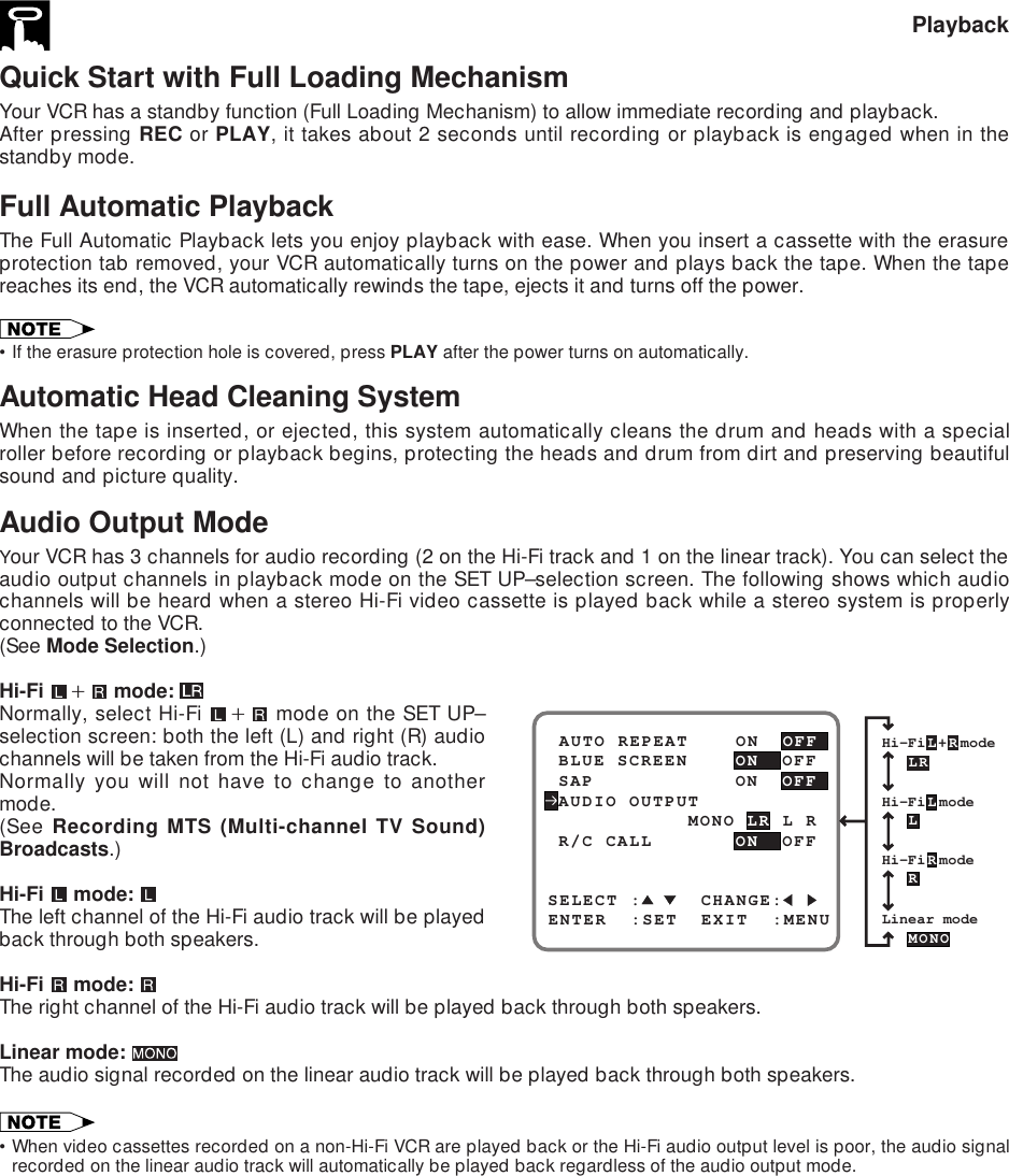 Quick Start with Full Loading MechanismYour VCR has a standby function (Full Loading Mechanism) to allow immediate recording and playback.After pressing REC or PLAY, it takes about 2 seconds until recording or playback is engaged when in thestandby mode.Full Automatic PlaybackThe Full Automatic Playback lets you enjoy playback with ease. When you insert a cassette with the erasureprotection tab removed, your VCR automatically turns on the power and plays back the tape. When the tapereaches its end, the VCR automatically rewinds the tape, ejects it and turns off the power.•If the erasure protection hole is covered, press PLAY after the power turns on automatically.Automatic Head Cleaning SystemWhen the tape is inserted, or ejected, this system automatically cleans the drum and heads with a specialroller before recording or playback begins, protecting the heads and drum from dirt and preserving beautifulsound and picture quality.Audio Output ModeYour VCR has 3 channels for audio recording (2 on the Hi-Fi track and 1 on the linear track). You can select theaudio output channels in playback mode on the SET UP–selection screen. The following shows which audiochannels will be heard when a stereo Hi-Fi video cassette is played back while a stereo system is properlyconnected to the VCR.(See Mode Selection.)Hi-Fi  ` mode: Normally, select Hi-Fi  ` mode on the SET UP–selection screen: both the left (L) and right (R) audiochannels will be taken from the Hi-Fi audio track.Normally you will not have to change to anothermode.(See Recording MTS (Multi-channel TV Sound)Broadcasts.)Hi-Fi  mode: The left channel of the Hi-Fi audio track will be playedback through both speakers.Hi-Fi   mode: The right channel of the Hi-Fi audio track will be played back through both speakers.Linear mode: The audio signal recorded on the linear audio track will be played back through both speakers.•When video cassettes recorded on a non-Hi-Fi VCR are played back or the Hi-Fi audio output level is poor, the audio signalrecorded on the linear audio track will automatically be played back regardless of the audio output mode.PlaybackHi-FiL+RmodeHi-FiLmodeLRLRLinear modeMONOHi-FiRmodeSELECT :     CHANGE: BLUE SCREEN    ON  OFF AUTO REPEAT    ON  OFFENTER  :SET  EXIT  :MENU AUDIO OUTPUT SAP            ON  OFF            MONO LR L R R/C CALL     ON  OFF