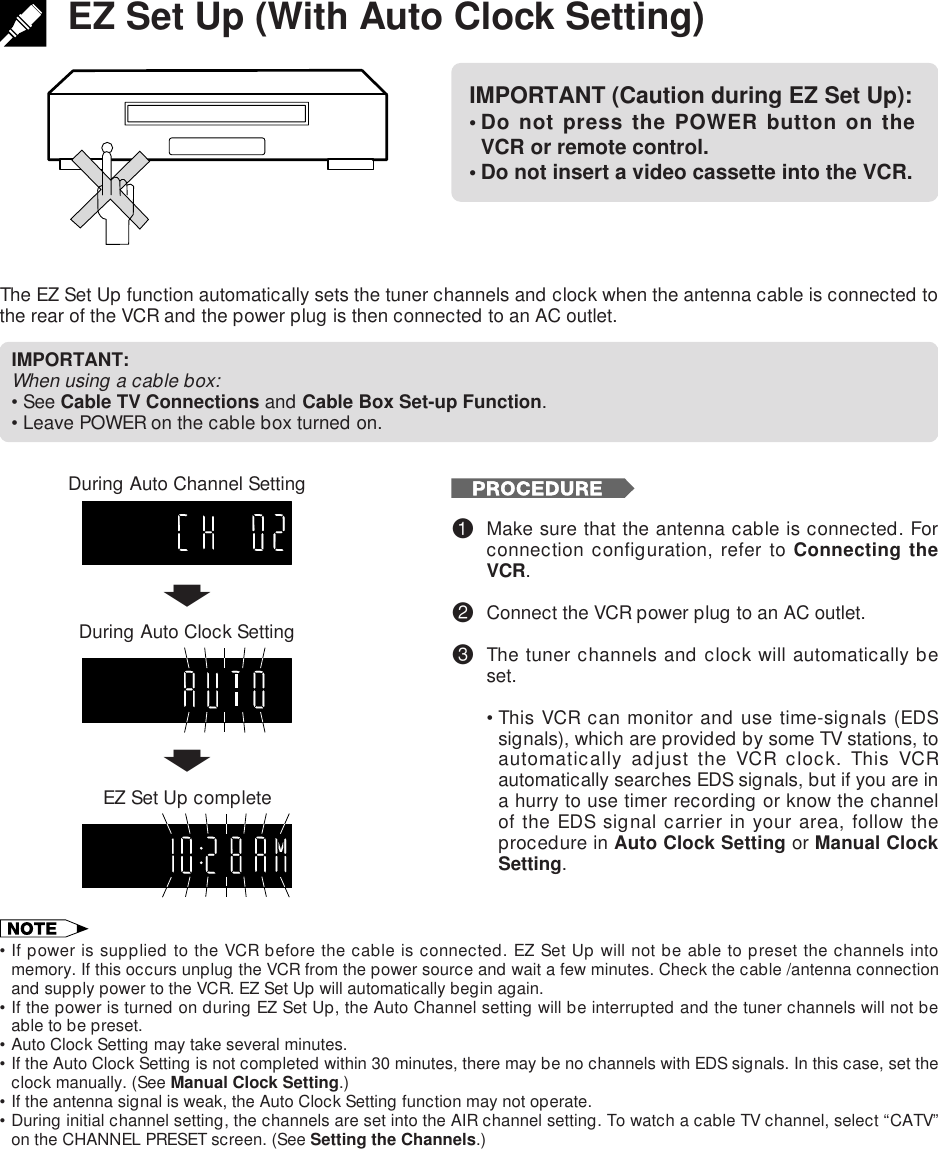 EZ Set Up (With Auto Clock Setting)The EZ Set Up function automatically sets the tuner channels and clock when the antenna cable is connected tothe rear of the VCR and the power plug is then connected to an AC outlet.IMPORTANT (Caution during EZ Set Up):• Do not press the POWER button on theVCR or remote control.• Do not insert a video cassette into the VCR.IMPORTANT:When using a cable box:•See Cable TV Connections and Cable Box Set-up Function.•Leave POWER on the cable box turned on.TIMERRECVCRSPEPDuring Auto Channel SettingEZ Set Up complete!Make sure that the antenna cable is connected. Forconnection configuration, refer to Connecting theVCR.@Connect the VCR power plug to an AC outlet.#The tuner channels and clock will automatically beset.•This VCR can monitor and use time-signals (EDSsignals), which are provided by some TV stations, toautomatically adjust the VCR clock. This VCRautomatically searches EDS signals, but if you are ina hurry to use timer recording or know the channelof the EDS signal carrier in your area, follow theprocedure in Auto Clock Setting or Manual ClockSetting.•If power is supplied to the VCR before the cable is connected. EZ Set Up will not be able to preset the channels intomemory. If this occurs unplug the VCR from the power source and wait a few minutes. Check the cable /antenna connectionand supply power to the VCR. EZ Set Up will automatically begin again.•If the power is turned on during EZ Set Up, the Auto Channel setting will be interrupted and the tuner channels will not beable to be preset.•Auto Clock Setting may take several minutes.•If the Auto Clock Setting is not completed within 30 minutes, there may be no channels with EDS signals. In this case, set theclock manually. (See Manual Clock Setting.)•If the antenna signal is weak, the Auto Clock Setting function may not operate.•During initial channel setting, the channels are set into the AIR channel setting. To watch a cable TV channel, select “CATV”on the CHANNEL PRESET screen. (See Setting the Channels.)During Auto Clock Settingff