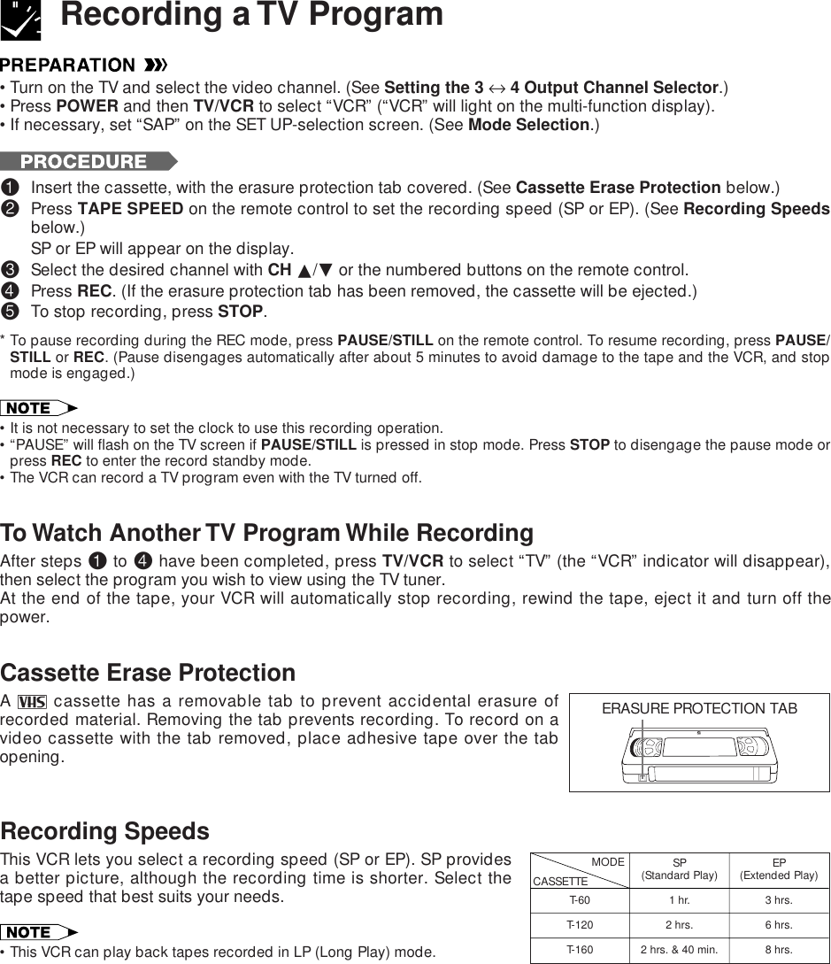 •Turn on the TV and select the video channel. (See Setting the 3 ↔ 4 Output Channel Selector.)•Press POWER and then TV/VCR to select “VCR” (“VCR” will light on the multi-function display).•If necessary, set “SAP” on the SET UP-selection screen. (See Mode Selection.)!Insert the cassette, with the erasure protection tab covered. (See Cassette Erase Protection below.)@Press TAPE SPEED on the remote control to set the recording speed (SP or EP). (See Recording Speedsbelow.)SP or EP will appear on the display.#Select the desired channel with CH ∂/ƒ or the numbered buttons on the remote control.$Press REC. (If the erasure protection tab has been removed, the cassette will be ejected.)%To stop recording, press STOP.* To pause recording during the REC mode, press PAUSE/STILL on the remote control. To resume recording, press PAUSE/STILL or REC. (Pause disengages automatically after about 5 minutes to avoid damage to the tape and the VCR, and stopmode is engaged.)•It is not necessary to set the clock to use this recording operation.•“PAUSE” will flash on the TV screen if PAUSE/STILL is pressed in stop mode. Press STOP to disengage the pause mode orpress REC to enter the record standby mode.•The VCR can record a TV program even with the TV turned off.To Watch Another TV Program While RecordingAfter steps ! to $ have been completed, press TV/VCR to select “TV” (the “VCR” indicator will disappear),then select the program you wish to view using the TV tuner.At the end of the tape, your VCR will automatically stop recording, rewind the tape, eject it and turn off thepower.Cassette Erase ProtectionA   cassette has a removable tab to prevent accidental erasure ofrecorded material. Removing the tab prevents recording. To record on avideo cassette with the tab removed, place adhesive tape over the tabopening.Recording SpeedsThis VCR lets you select a recording speed (SP or EP). SP providesa better picture, although the recording time is shorter. Select thetape speed that best suits your needs.•This VCR can play back tapes recorded in LP (Long Play) mode.Recording a TV ProgramERASURE PROTECTION TABT-60T-120T-160CASSETTEMODE SP(Standard Play)1 hr.2 hrs.2 hrs. &amp; 40 min.EP(Extended Play)3 hrs.6 hrs.8 hrs.