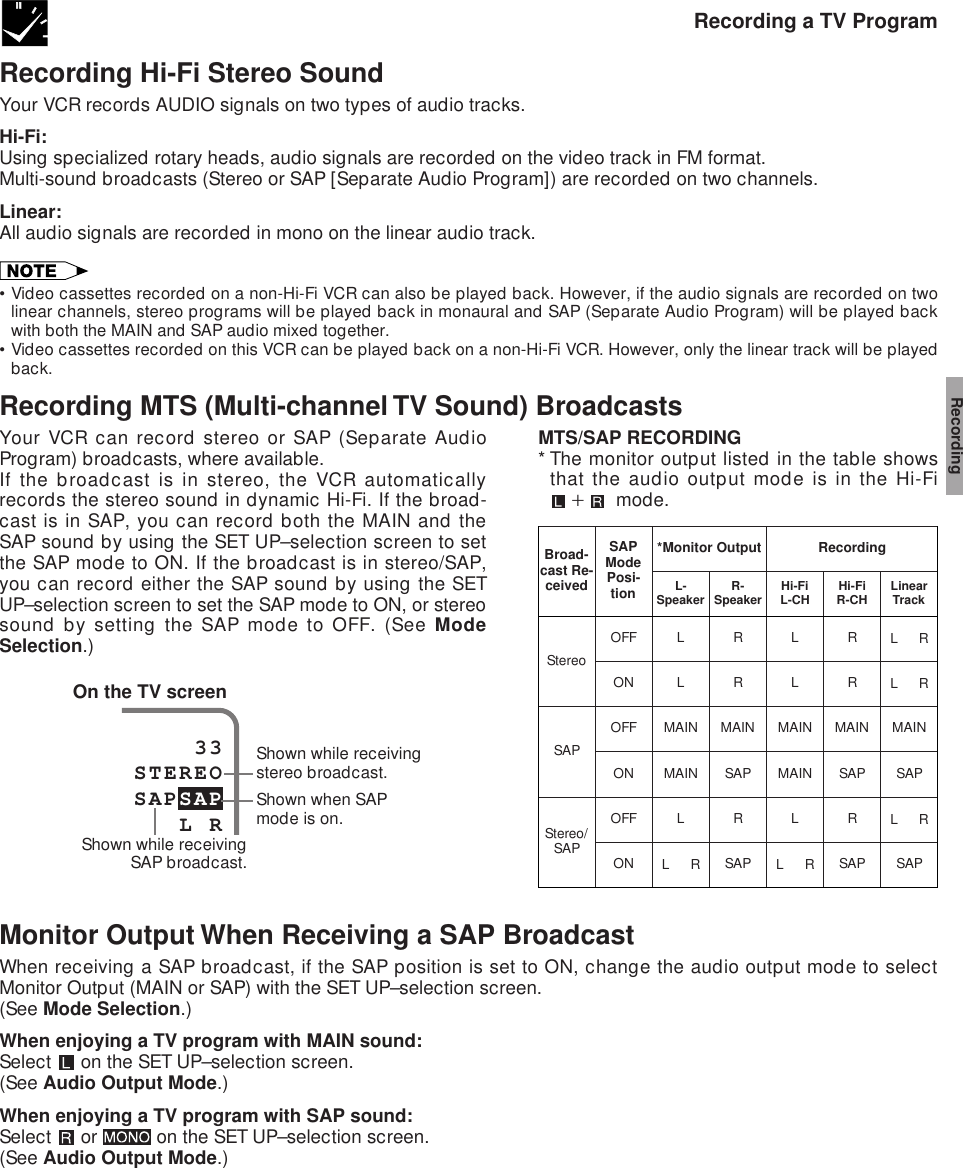 Recording a TV ProgramRecording Hi-Fi Stereo SoundYour VCR records AUDIO signals on two types of audio tracks.Hi-Fi:Using specialized rotary heads, audio signals are recorded on the video track in FM format.Multi-sound broadcasts (Stereo or SAP [Separate Audio Program]) are recorded on two channels.Linear:All audio signals are recorded in mono on the linear audio track.•Video cassettes recorded on a non-Hi-Fi VCR can also be played back. However, if the audio signals are recorded on twolinear channels, stereo programs will be played back in monaural and SAP (Separate Audio Program) will be played backwith both the MAIN and SAP audio mixed together.•Video cassettes recorded on this VCR can be played back on a non-Hi-Fi VCR. However, only the linear track will be playedback.Recording MTS (Multi-channel TV Sound) BroadcastsYour VCR can record stereo or SAP (Separate AudioProgram) broadcasts, where available.If the broadcast is in stereo, the VCR automaticallyrecords the stereo sound in dynamic Hi-Fi. If the broad-cast is in SAP, you can record both the MAIN and theSAP sound by using the SET UP–selection screen to setthe SAP mode to ON. If the broadcast is in stereo/SAP,you can record either the SAP sound by using the SETUP–selection screen to set the SAP mode to ON, or stereosound by setting the SAP mode to OFF. (See ModeSelection.)MTS/SAP RECORDING* The monitor output listed in the table showsthat the audio output mode is in the Hi-Fi`  mode.*Monitor Output RecordingBroad-cast Re-ceivedSAPMode Posi-tionL-Speaker R-Speaker Hi-FiL-CH Hi-FiR-CH LinearTrackStereoSAPStereo/SAPOFFOFFOFFONONONLRLRMAINMAINMAINSAPLRL   R SAPLLMAINMAINLL   RRRMAINSAPRSAPMAINSAPL   RSAPL   RL   ROn the TV screen    33STEREOSAPSAP   L RShown while receivingSAP broadcast.Shown while receivingstereo broadcast.Shown when SAPmode is on.Monitor Output When Receiving a SAP BroadcastWhen receiving a SAP broadcast, if the SAP position is set to ON, change the audio output mode to selectMonitor Output (MAIN or SAP) with the SET UP–selection screen.(See Mode Selection.)When enjoying a TV program with MAIN sound:Select   on the SET UP–selection screen.(See Audio Output Mode.)When enjoying a TV program with SAP sound:Select   or   on the SET UP–selection screen.(See Audio Output Mode.)Recording