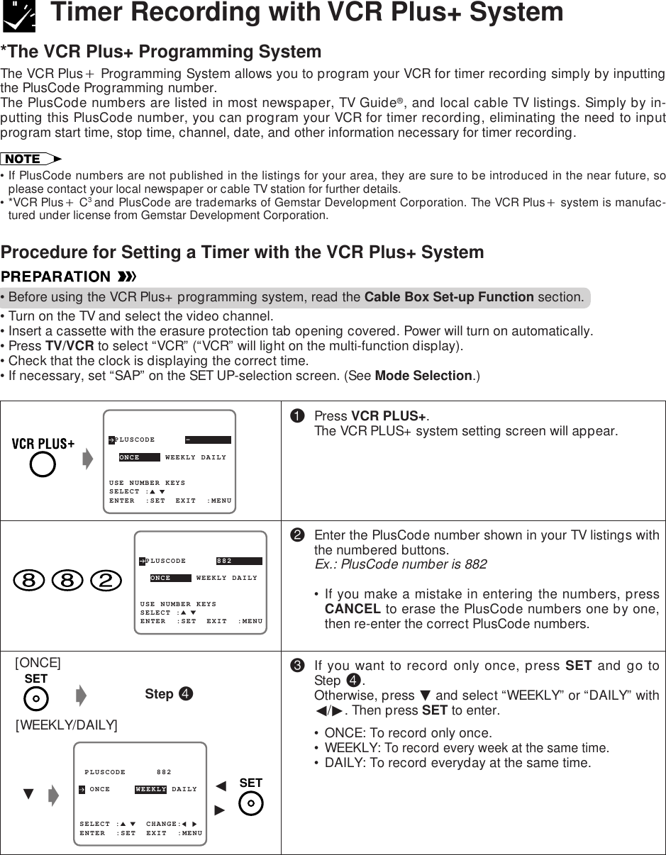 Procedure for Setting a Timer with the VCR Plus+ System•Before using the VCR Plus+ programming system, read the Cable Box Set-up Function section.•Turn on the TV and select the video channel.•Insert a cassette with the erasure protection tab opening covered. Power will turn on automatically.•Press TV/VCR to select “VCR” (“VCR” will light on the multi-function display).•Check that the clock is displaying the correct time.•If necessary, set “SAP” on the SET UP-selection screen. (See Mode Selection.)Timer Recording with VCR Plus+ System*The VCR Plus+ Programming SystemThe VCR Plus` Programming System allows you to program your VCR for timer recording simply by inputtingthe PlusCode Programming number.The PlusCode numbers are listed in most newspaper, TV Guide®, and local cable TV listings. Simply by in-putting this PlusCode number, you can program your VCR for timer recording, eliminating the need to inputprogram start time, stop time, channel, date, and other information necessary for timer recording.•If PlusCode numbers are not published in the listings for your area, they are sure to be introduced in the near future, soplease contact your local newspaper or cable TV station for further details.•*VCR Plus` C3 and PlusCode are trademarks of Gemstar Development Corporation. The VCR Plus` system is manufac-tured under license from Gemstar Development Corporation.!Press VCR PLUS+.The VCR PLUS+ system setting screen will appear.@Enter the PlusCode number shown in your TV listings withthe numbered buttons.Ex.: PlusCode number is 882• If you make a mistake in entering the numbers, pressCANCEL to erase the PlusCode numbers one by one,then re-enter the correct PlusCode numbers.#If you want to record only once, press SET and go toStep $.Otherwise, press ƒ and select “WEEKLY” or “DAILY” withß/©. Then press SET to enter.• ONCE: To record only once.• WEEKLY: To record every week at the same time.• DAILY: To record everyday at the same time.[ONCE][WEEKLY/DAILY]gStep $ PLUSCODE      -USE NUMBER KEYS  ONCE     WEEKLY DAILY  SELECT :ENTER  :SET  EXIT  :MENUg PLUSCODE      882  ONCE     WEEKLY DAILYSELECT :     CHANGE:ENTER  :SET  EXIT  :MENUƒgß© PLUSCODE      882USE NUMBER KEYS  ONCE     WEEKLY DAILYSELECT :ENTER  :SET  EXIT  :MENUSETSET