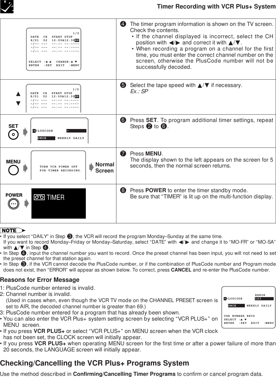 Timer Recording with VCR Plus+ SystemSELECT :     CHANGE: 8/01  02  12:00A12:30EP                     1/2ENTER  :SET  EXIT  :MENU -/-- ---  --:-- --:---- -/-- ---  --:-- --:---- -/-- ---  --:-- --:---- DATE  CH  START STOP   TURN VCR POWER OFF   FOR TIMER RECORDING. 8/01  02  12:00A12:30SP                     1/2 -/-- ---  --:-- --:---- -/-- ---  --:-- --:---- -/-- ---  --:-- --:---- DATE  CH  START STOP∂ƒ$The timer program information is shown on the TV screen.Check the contents.• If the channel displayed is incorrect, select the CHposition with ß/© and correct it with ∂/ƒ.• When recording a program on a channel for the firsttime, you must enter the correct channel number on thescreen, otherwise the PlusCode number will not besuccessfully decoded.%Select the tape speed with ∂/ƒ if necessary.Ex.: SP^Press SET. To program additional timer settings, repeatSteps @ to ^.&amp;Press MENU.The display shown to the left appears on the screen for 5seconds, then the normal screen returns.*Press POWER to enter the timer standby mode.Be sure that “TIMER” is lit up on the multi-function display. PLUSCODE      -  ONCE     WEEKLY DAILY  gNormalScreeng•If you select “DAILY” in Step #, the VCR will record the program Monday–Sunday at the same time.If you want to record Monday–Friday or Monday–Saturday, select “DATE” with ß/© and change it to “MO-FR” or “MO-SA”with ∂/ƒ in Step $.•In Step $, input the channel number you want to record. Once the preset channel has been input, you will not need to setthe preset channel for that station again.•In Step #, if the VCR cannot decode the PlusCode number, or if the combination of PlusCode number and Program modedoes not exist, then “ERROR” will appear as shown below. To correct, press CANCEL and re-enter the PlusCode number.Reasons for Error Message1: PlusCode number entered is invalid.2: Channel number is invalid.(Used in cases when, even though the VCR TV mode on the CHANNEL PRESET screen isset to AIR, the decoded channel number is greater than 69.)3: PlusCode number entered for a program that has already been shown.•You can also enter the VCR Plus+ system setting screen by selecting “VCR PLUS+” onMENU  screen.•If you press VCR PLUS+ or select “VCR PLUS+” on MENU screen when the VCR clockhas not been set, the CLOCK screen will initially appear.•If you press VCR PLUS+ when operating MENU screen for the first time or after a power failure of more than20 seconds, the LANGUAGE screen will initially appear.Checking/Cancelling the VCR Plus+ Programs SystemUse the method described in Confirming/Cancelling Timer Programs to confirm or cancel program data. PLUSCODE      123USE NUMBER KEYS  ONCE     WEEKLY DAILYSELECT :ENTER  :SET  EXIT  :MENU               ERRORMENUgSETgTIMER