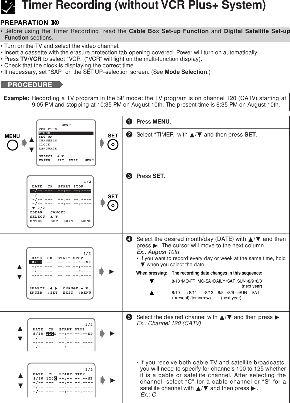 •Before using the Timer Recording, read the Cable Box Set-up Function and Digital Satellite Set-upFunction sections.•Turn on the TV and select the video channel.•Insert a cassette with the erasure protection tab opening covered. Power will turn on automatically.•Press TV/VCR to select “VCR” (“VCR” will light on the multi-function display).•Check that the clock is displaying the correct time.•If necessary, set “SAP” on the SET UP–selection screen. (See Mode Selection.)Timer Recording (without VCR Plus+ System)Example: Recording a TV program in the SP mode: the TV program is on channel 120 (CATV) starting at9:05 PM and stopping at 10:35 PM on August 10th. The present time is 6:35 PM on August 10th.SET UP          MENUENTER  :SET  EXIT  :MENUCHANNELSSELECT :CLOCKLANGUAGETIMERVCR PLUS+gg∂ƒg©∂ƒ   2/2                     1/2ENTER  :SET  EXIT  :MENU -/-- ---  --:-- --:----SELECT : -/-- ---  --:-- --:---- -/-- ---  --:-- --:---- DATE  CH  START STOPCLEAR  :CANCEL -/-- ---  --:-- --:----                     1/2 8/10 120C --:-- --:--SP -/-- ---  --:-- --:---- DATE  CH  START STOP -/-- ---  --:-- --:---- -/-- ---  --:-- --:----g©∂ƒg!Press MENU.@Select “TIMER” with ∂/ƒ and then press SET.#Press SET.$Select the desired month/day (DATE) with ∂/ƒ and thenpress ©. The cursor will move to the next column.Ex.: August 10th• If you want to record every day or week at the same time, holdƒ when you select the date.%Select the desired channel with ∂/ƒ and then press ©.Ex.: Channel 120 (CATV)•If you receive both cable TV and satellite broadcasts,you will need to specify for channels 100 to 125 whetherit is a cable or satellite channel. After selecting thechannel, select “C” for a cable channel or “S” for asatellite channel with ∂/ƒ and then press ©.Ex.: CWhen pressing:    The recording date changes in this sequence:8/10  MO-FR  MO-SA  DAILY  SAT  SUN  8/9  8/88/10        8/11       8/12    8/8    8/9    SUN    SAT(next year)(next year)(present)(tomorrow)                     1/2 8/10 120C --:-- --:--SP -/-- ---  --:-- --:---- DATE  CH  START STOP -/-- ---  --:-- --:---- -/-- ---  --:-- --:----g©∂ƒSELECT :     CHANGE: 8/10 ---  --:-- --:--SP                     1/2ENTER  :SET  EXIT  :MENU -/-- ---  --:-- --:---- -/-- ---  --:-- --:---- -/-- ---  --:-- --:---- DATE  CH  START STOPMENU SETSET