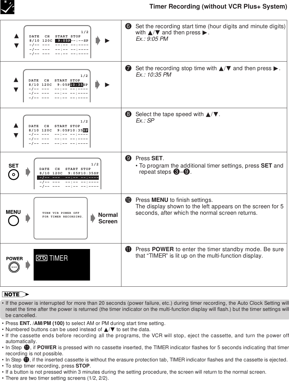 RECORDING WITH THE TIMERTimer Recording (without VCR Plus+ System)(Press SET.•To program the additional timer settings, press SET andrepeat steps #–(.)Press MENU to finish settings.The display shown to the left appears on the screen for 5seconds, after which the normal screen returns.QPress POWER to enter the timer standby mode. Be surethat “TIMER” is lit up on the multi-function display.   TURN VCR POWER OFF   FOR TIMER RECORDING.gNormalScreeng                     1/2 8/10 120C  9:05P10:35SP -/-- ---  --:-- --:---- DATE  CH  START STOP -/-- ---  --:-- --:---- -/-- ---  --:-- --:----∂ƒ                     1/2 8/10 120C  9:05P10:35SP -/-- ---  --:-- --:---- DATE  CH  START STOP -/-- ---  --:-- --:---- -/-- ---  --:-- --:---- g©∂ƒ&amp;Set the recording stop time with ∂/ƒ and then press ©.Ex.: 10:35 PM*Select the tape speed with ∂/ƒ.Ex.: SP                     1/2 8/10 120C  9:05P--:--SP -/-- ---  --:-- --:---- DATE  CH  START STOP -/-- ---  --:-- --:---- -/-- ---  --:-- --:----g∂ƒ^Set the recording start time (hour digits and minute digits)with ∂/ƒ and then press ©.Ex.: 9:05 PMg©•If the power is interrupted for more than 20 seconds (power failure, etc.) during timer recording, the Auto Clock Setting willreset the time after the power is returned (the timer indicator on the multi-function display will flash.) but the timer settings willbe cancelled.•Press ENT. /AM/PM (100) to select AM or PM during start time setting.•Numbered buttons can be used instead of ∂/ƒ to set the data.•If the cassette ends before recording all the programs, the VCR will stop, eject the cassette, and turn the power offautomatically.•In Step Q, if POWER is pressed with no cassette inserted, the TIMER indicator flashes for 5 seconds indicating that timerrecording is not possible.•In Step Q, if the inserted cassette is without the erasure protection tab, TIMER indicator flashes and the cassette is ejected.•To stop timer recording, press STOP.•If a button is not pressed within 3 minutes during the setting procedure, the screen will return to the normal screen.•There are two timer setting screens (1/2, 2/2).                     1/2 8/10 120C  9:05P10:35SP -/-- ---  --:-- --:---- -/-- ---  --:-- --:---- DATE  CH  START STOP -/-- ---  --:-- --:----gTIMERSETMENU