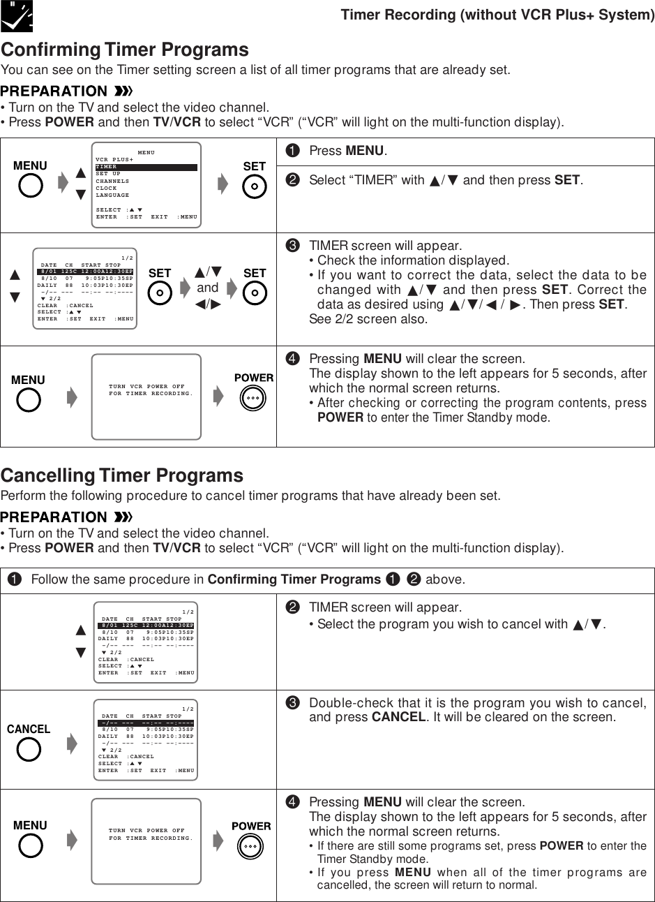 ∂ƒConfirming Timer ProgramsYou can see on the Timer setting screen a list of all timer programs that are already set.•Turn on the TV and select the video channel.•Press POWER and then TV/VCR to select “VCR” (“VCR” will light on the multi-function display).!Press MENU.@Select “TIMER” with ∂/ƒ and then press SET.#TIMER screen will appear.•Check the information displayed.•If you want to correct the data, select the data to bechanged with ∂/ƒ and then press SET. Correct thedata as desired using ∂/ƒ/ß / ©. Then press SET.See 2/2 screen also.$Pressing MENU will clear the screen.The display shown to the left appears for 5 seconds, afterwhich the normal screen returns.•After checking or correcting the program contents, pressPOWER to enter the Timer Standby mode.Timer Recording (without VCR Plus+ System)g∂ƒSET UP          MENUENTER  :SET  EXIT  :MENUCHANNELSSELECT :CLOCKLANGUAGETIMERVCR PLUS+gg   TURN VCR POWER OFF   FOR TIMER RECORDING.g   2/2SELECT : 8/01 125C 12:00A12:30EP                     1/2ENTER  :SET  EXIT  :MENU 8/10  07   9:05P10:35SPDAILY  88  10:03P10:30EP -/-- ---  --:-- --:---- DATE  CH  START STOPCLEAR  :CANCEL∂/ƒandß/©g   2/2SELECT : 8/01 125C 12:00A12:30EP                     1/2ENTER  :SET  EXIT  :MENU 8/10  07   9:05P10:35SPDAILY  88  10:03P10:30EP -/-- ---  --:-- --:---- DATE  CH  START STOPCLEAR  :CANCEL∂ƒ   2/2SELECT : -/-- ---  --:-- --:----                     1/2ENTER  :SET  EXIT  :MENU 8/10  07   9:05P10:35SPDAILY  88  10:03P10:30EP -/-- ---  --:-- --:---- DATE  CH  START STOPCLEAR  :CANCEL   TURN VCR POWER OFF   FOR TIMER RECORDING.ggg@TIMER screen will appear.•Select the program you wish to cancel with ∂/ƒ.#Double-check that it is the program you wish to cancel,and press CANCEL. It will be cleared on the screen.$Pressing MENU will clear the screen.The display shown to the left appears for 5 seconds, afterwhich the normal screen returns.• If there are still some programs set, press POWER to enter theTimer Standby mode.•If you press MENU when all of the timer programs arecancelled, the screen will return to normal.!Follow the same procedure in Confirming Timer Programs ! @ above.gCancelling Timer ProgramsPerform the following procedure to cancel timer programs that have already been set.•Turn on the TV and select the video channel.•Press POWER and then TV/VCR to select “VCR” (“VCR” will light on the multi-function display).MENU SETSETSETMENUMENUCANCEL