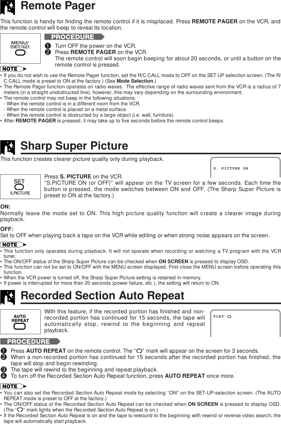 Remote PagerRecorded Section Auto RepeatPress S. PICTURE on the VCR.“S.PICTURE ON (or OFF)” will appear on the TV screen for a few seconds. Each time thebutton is pressed, the mode switches between ON and OFF. (The Sharp Super Picture ispreset to ON at the factory.)ON:Normally leave the mode set to ON. This high picture quality function will create a clearer image duringplayback.OFF:Set to OFF when playing back a tape on the VCR while editing or when strong noise appears on the screen.•This function only operates during playback. It will not operate when recording or watching a TV program with the VCRtuner.•The ON/OFF status of the Sharp Super Picture can be checked when ON SCREEN is pressed to display OSD.•This function can not be set to ON/OFF with the MENU screen displayed. First close the MENU screen before operating thisfunction.•When the VCR power is turned off, the Sharp Super Picture setting is retained in memory.•If power is interrupted for more than 20 seconds (power failure, etc.), the setting will return to ON.This function creates clearer picture quality only during playback.S. PICTURE ONSharp Super PictureThis function is handy for finding the remote control if it is misplaced. Press REMOTE PAGER on the VCR, andthe remote control will beep to reveal its location.!Turn OFF the power on the VCR.@Press REMOTE PAGER on the VCR.The remote control will soon begin beeping for about 20 seconds, or until a button on theremote control is pressed.•If you do not wish to use the Remote Pager function, set the R/C CALL mode to OFF on the SET UP selection screen. (The R/C CALL mode is preset to ON at the factory.) (See Mode Selection.)•The Remote Pager function operates on radio waves.  The effective range of radio waves sent from the VCR is a radius of 7meters (in a straight unobstructed line), however, this may vary depending on the surrounding environment.•The remote control may not beep in the following situations.- When the remote control is in a different room from the VCR.- When the remote control is placed on a metal surface.- When the remote control is obstructed by a large object (i.e. wall, furniture).•After REMOTE PAGER is pressed, it may take up to five seconds before the remote control beeps.PLAYWith this feature, if the recorded portion has finished and non-recorded portion has continued for 15 seconds, the tape willautomatically stop, rewind to the beginning and repeatplayback.!Press AUTO REPEAT on the remote control. The “ ” mark will appear on the screen for 3 seconds.@When a non-recorded portion has continued for 15 seconds after the recorded portion has finished, thetape will stop and begin rewinding.#The tape will rewind to the beginning and repeat playback.$To turn off the Recorded Section Auto Repeat function, press AUTO REPEAT once more.•You can also set the Recorded Section Auto Repeat mode by selecting “ON” on the SET-UP-selection screen. (The AUTOREPEAT mode is preset to OFF at the factory.)•The ON/OFF status of the Recorded Section Auto Repeat can be checked when ON SCREEN is pressed to display OSD.(The “ ” mark lights when the Recorded Section Auto Repeat is on.)•If the Recorded Section Auto Repeat is on and the tape is rewound to the beginning with rewind or reverse video search, thetape will automatically start playback.