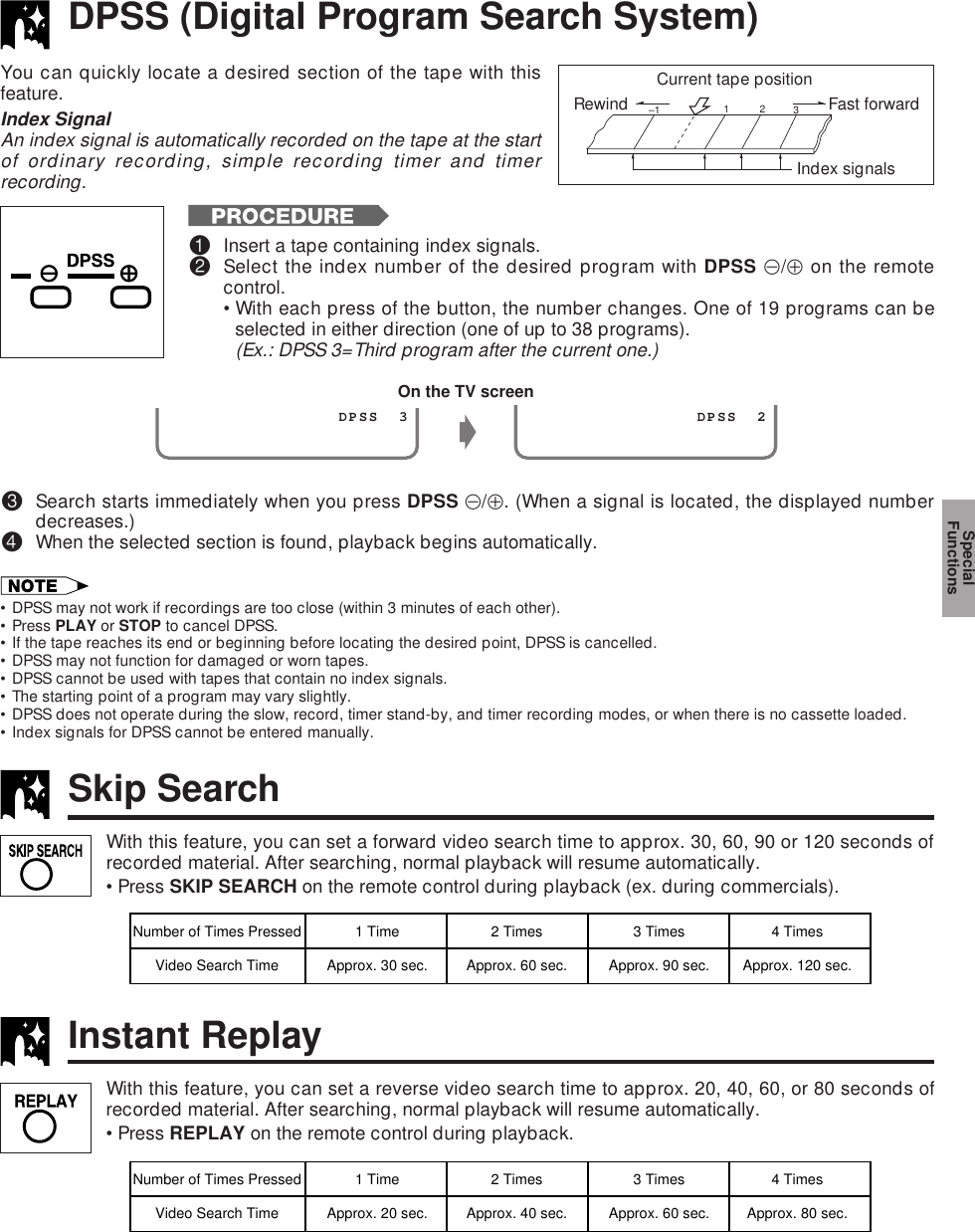 DPSS (Digital Program Search System)You can quickly locate a desired section of the tape with thisfeature.Index SignalAn index signal is automatically recorded on the tape at the startof ordinary recording, simple recording timer and timerrecording.Rewind Fast forward 1–1  2  3Index signalsCurrent tape position!Insert a tape containing index signals.@Select the index number of the desired program with DPSS k/j on the remotecontrol.•With each press of the button, the number changes. One of 19 programs can beselected in either direction (one of up to 38 programs).(Ex.: DPSS 3=Third program after the current one.)#Search starts immediately when you press DPSS k/j. (When a signal is located, the displayed numberdecreases.)$When the selected section is found, playback begins automatically.• DPSS may not work if recordings are too close (within 3 minutes of each other).• Press PLAY or STOP to cancel DPSS.• If the tape reaches its end or beginning before locating the desired point, DPSS is cancelled.• DPSS may not function for damaged or worn tapes.• DPSS cannot be used with tapes that contain no index signals.• The starting point of a program may vary slightly.• DPSS does not operate during the slow, record, timer stand-by, and timer recording modes, or when there is no cassette loaded.• Index signals for DPSS cannot be entered manually.On the TV screeng                 DPSS  3                 DPSS  2With this feature, you can set a forward video search time to approx. 30, 60, 90 or 120 seconds ofrecorded material. After searching, normal playback will resume automatically.•Press SKIP SEARCH on the remote control during playback (ex. during commercials).Skip SearchNumber of Times Pressed 1 Time 2 Times 3 Times 4 TimesVideo Search Time Approx. 30 sec. Approx. 60 sec. Approx. 90 sec. Approx. 120 sec.With this feature, you can set a reverse video search time to approx. 20, 40, 60, or 80 seconds ofrecorded material. After searching, normal playback will resume automatically.•Press REPLAY on the remote control during playback.Instant ReplayNumber of Times Pressed 1 Time 2 Times 3 Times 4 TimesVideo Search Time Approx. 20 sec. Approx. 40 sec. Approx. 60 sec. Approx. 80 sec.SpecialFunctions