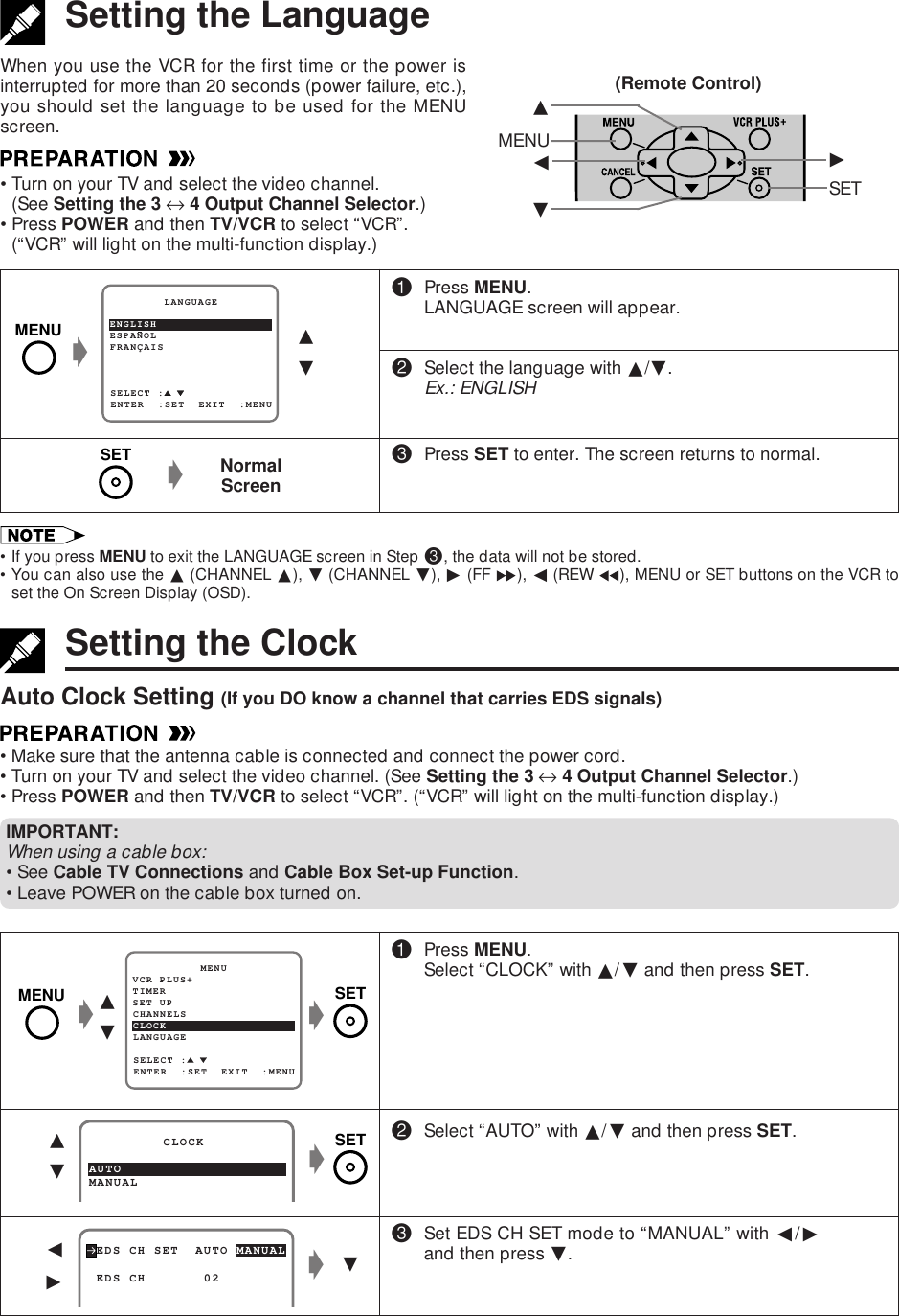 Setting the LanguageWhen you use the VCR for the first time or the power isinterrupted for more than 20 seconds (power failure, etc.),you should set the language to be used for the MENUscreen.•Turn on your TV and select the video channel.(See Setting the 3 ↔ 4 Output Channel Selector.)•Press POWER and then TV/VCR to select “VCR”.(“VCR” will light on the multi-function display.)g!Press MENU.LANGUAGE screen will appear.@Select the language with ∂/ƒ.Ex.: ENGLISH#Press SET to enter. The screen returns to normal.ESPANOL        LANGUAGEENTER  :SET  EXIT  :MENUFRANÇAISSELECT :ENGLISH∂ƒNormalScreengSetting the ClockAuto Clock Setting (If you DO know a channel that carries EDS signals)•Make sure that the antenna cable is connected and connect the power cord.•Turn on your TV and select the video channel. (See Setting the 3 ↔ 4 Output Channel Selector.)•Press POWER and then TV/VCR to select “VCR”. (“VCR” will light on the multi-function display.)!Press MENU.Select “CLOCK” with ∂/ƒ and then press SET.@Select “AUTO” with ∂/ƒ and then press SET.#Set EDS CH SET mode to “MANUAL” with ß/©and then press ƒ.MANUAL         CLOCKAUTO∂ƒ EDS CH SET  AUTO MANUAL EDS CH       02ALß©ggƒƒ∂MENU ©ßSET•If you press MENU to exit the LANGUAGE screen in Step #, the data will not be stored.•You can also use the ∂ (CHANNEL ∂), ƒ (CHANNEL ƒ), © (FF  ), ß (REW  ), MENU or SET buttons on the VCR toset the On Screen Display (OSD).(Remote Control)g∂ƒgSET UP          MENUENTER  :SET  EXIT  :MENUCHANNELSSELECT :CLOCKLANGUAGETIMERVCR PLUS+MENUSETIMPORTANT:When using a cable box:•See Cable TV Connections and Cable Box Set-up Function.•Leave POWER on the cable box turned on.MENU SETSET