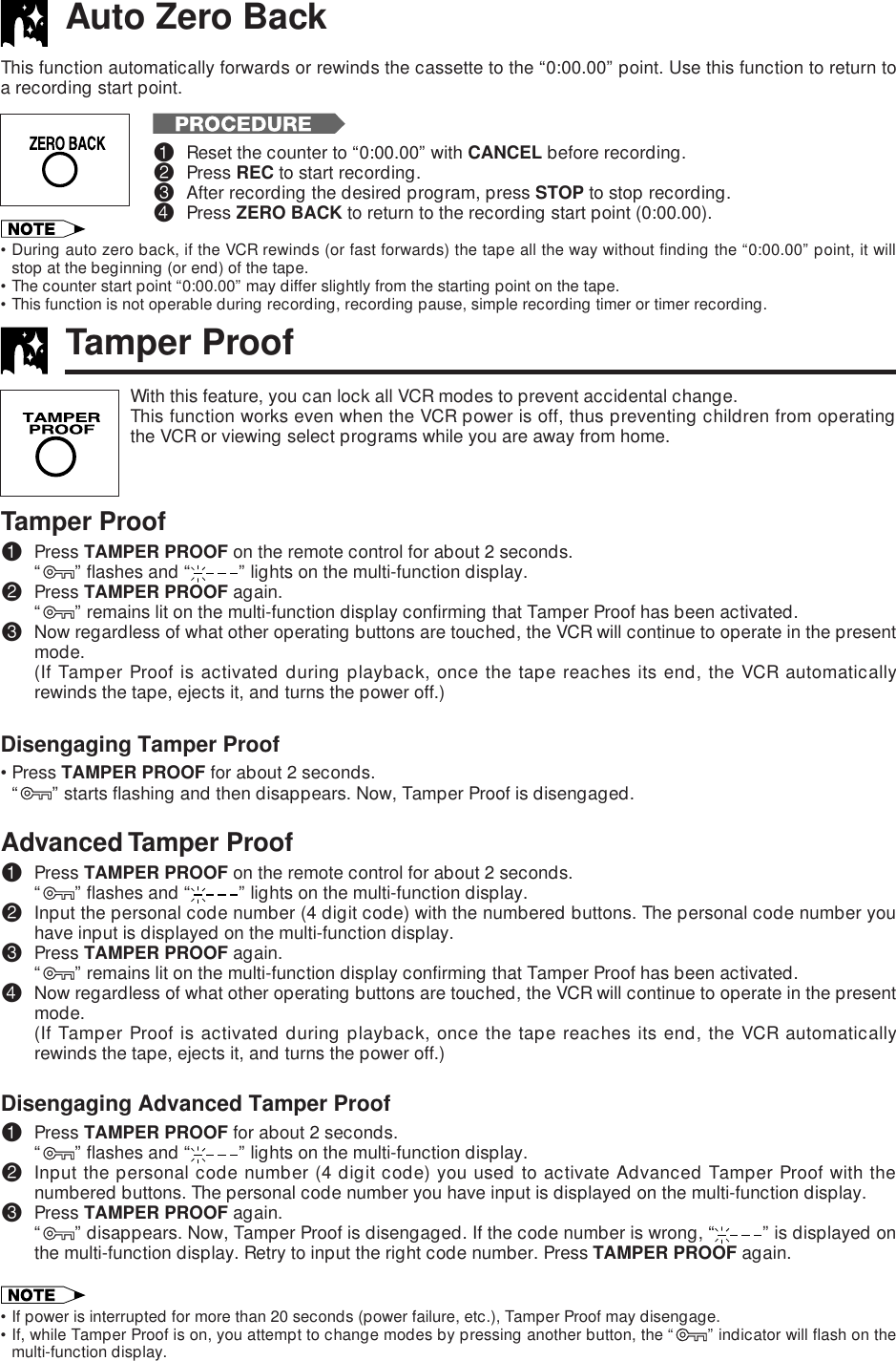 •During auto zero back, if the VCR rewinds (or fast forwards) the tape all the way without finding the “0:00.00” point, it willstop at the beginning (or end) of the tape.•The counter start point “0:00.00” may differ slightly from the starting point on the tape.•This function is not operable during recording, recording pause, simple recording timer or timer recording.Auto Zero BackThis function automatically forwards or rewinds the cassette to the “0:00.00” point. Use this function to return toa recording start point.!Reset the counter to “0:00.00” with CANCEL before recording.@Press REC to start recording.#After recording the desired program, press STOP to stop recording.$Press ZERO BACK to return to the recording start point (0:00.00).Tamper ProofWith this feature, you can lock all VCR modes to prevent accidental change.This function works even when the VCR power is off, thus preventing children from operatingthe VCR or viewing select programs while you are away from home.Tamper Proof!Press TAMPER PROOF on the remote control for about 2 seconds.“ ” flashes and “ ” lights on the multi-function display.@Press TAMPER PROOF again.“ ” remains lit on the multi-function display confirming that Tamper Proof has been activated.#Now regardless of what other operating buttons are touched, the VCR will continue to operate in the presentmode.(If Tamper Proof is activated during playback, once the tape reaches its end, the VCR automaticallyrewinds the tape, ejects it, and turns the power off.)Disengaging Tamper Proof•Press TAMPER PROOF for about 2 seconds.“” starts flashing and then disappears. Now, Tamper Proof is disengaged.Advanced Tamper Proof!Press TAMPER PROOF on the remote control for about 2 seconds.“ ” flashes and “ ” lights on the multi-function display.@Input the personal code number (4 digit code) with the numbered buttons. The personal code number youhave input is displayed on the multi-function display.#Press TAMPER PROOF again.“ ” remains lit on the multi-function display confirming that Tamper Proof has been activated.$Now regardless of what other operating buttons are touched, the VCR will continue to operate in the presentmode.(If Tamper Proof is activated during playback, once the tape reaches its end, the VCR automaticallyrewinds the tape, ejects it, and turns the power off.)Disengaging Advanced Tamper Proof!Press TAMPER PROOF for about 2 seconds.“ ” flashes and “ ” lights on the multi-function display.@Input the personal code number (4 digit code) you used to activate Advanced Tamper Proof with thenumbered buttons. The personal code number you have input is displayed on the multi-function display.#Press TAMPER PROOF again.“” disappears. Now, Tamper Proof is disengaged. If the code number is wrong, “ ” is displayed onthe multi-function display. Retry to input the right code number. Press TAMPER PROOF again.•If power is interrupted for more than 20 seconds (power failure, etc.), Tamper Proof may disengage.•If, while Tamper Proof is on, you attempt to change modes by pressing another button, the “ ” indicator will flash on themulti-function display.