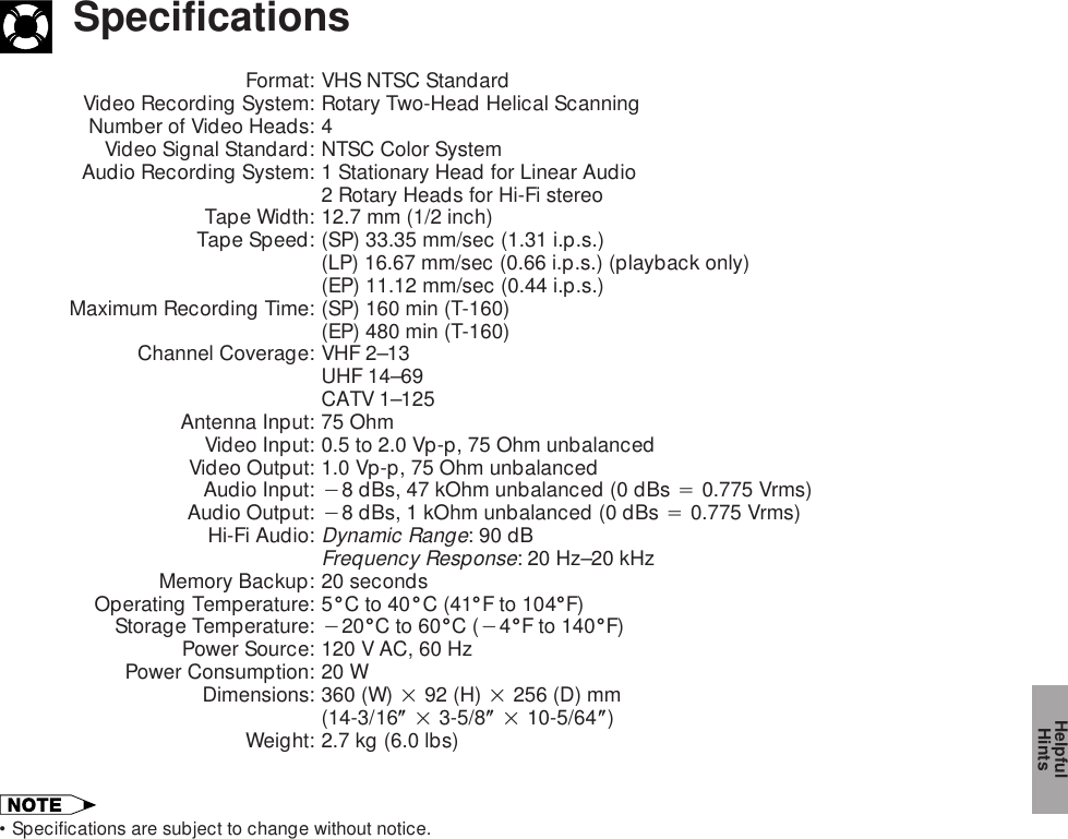 SpecificationsFormat: VHS NTSC StandardVideo Recording System: Rotary Two-Head Helical ScanningNumber of Video Heads: 4Video Signal Standard: NTSC Color SystemAudio Recording System: 1 Stationary Head for Linear Audio2 Rotary Heads for Hi-Fi stereoTape Width: 12.7 mm (1/2 inch)Tape Speed: (SP) 33.35 mm/sec (1.31 i.p.s.)(LP) 16.67 mm/sec (0.66 i.p.s.) (playback only)(EP) 11.12 mm/sec (0.44 i.p.s.)Maximum Recording Time: (SP) 160 min (T-160)(EP) 480 min (T-160)Channel Coverage: VHF 2–13UHF 14–69CATV 1–125Antenna Input: 75 OhmVideo Input: 0.5 to 2.0 Vp-p, 75 Ohm unbalancedVideo Output: 1.0 Vp-p, 75 Ohm unbalancedAudio Input: 18 dBs, 47 kOhm unbalanced (0 dBs 4 0.775 Vrms)Audio Output: 18 dBs, 1 kOhm unbalanced (0 dBs 4 0.775 Vrms)Hi-Fi Audio:Dynamic Range: 90 dBFrequency Response: 20 Hz–20 kHzMemory Backup: 20 secondsOperating Temperature: 5&amp;C to 40&amp;C (41&amp;F to 104&amp;F)Storage Temperature: 120&amp;C to 60&amp;C (14&amp;F to 140&amp;F)Power Source: 120 V AC, 60 HzPower Consumption: 20 WDimensions: 360 (W) 2 92 (H) 2 256 (D) mm(14-3/16( 2 3-5/8( 2 10-5/64()Weight: 2.7 kg (6.0 lbs)•Specifications are subject to change without notice.HelpfulHints