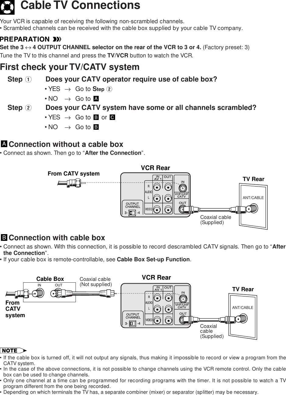 Cable TV ConnectionsYour VCR is capable of receiving the following non-scrambled channels.•Scrambled channels can be received with the cable box supplied by your cable TV company.Set the 3 ↔ 4 OUTPUT CHANNEL selector on the rear of the VCR to 3 or 4. (Factory preset: 3)Tune the TV to this channel and press the TV/VCR button to watch the VCR.First check your TV/CATV system    Step QDoes your CATV operator require use of cable box?•YES →Go to Step W•NO →Go to     Step WDoes your CATV system have some or all channels scrambled?•YES →Go to   or •NO →Go to Connection without a cable box•Connect as shown. Then go to “After the Connection”.ANT/CABLEVCR RearTV RearFrom CATV systemCoaxial cable(Supplied)Connection with cable box•Connect as shown. With this connection, it is possible to record descrambled CATV signals. Then go to “Afterthe Connection”.•If your cable box is remote-controllable, see Cable Box Set-up Function.ANT/CABLEVCR RearCable BoxTV RearOUTINFromCATVsystemCoaxialcable(Supplied)Coaxial cable(Not supplied)•If the cable box is turned off, it will not output any signals, thus making it impossible to record or view a program from theCATV system.•In the case of the above connections, it is not possible to change channels using the VCR remote control. Only the cablebox can be used to change channels.•Only one channel at a time can be programmed for recording programs with the timer. It is not possible to watch a TVprogram different from the one being recorded.•Depending on which terminals the TV has, a separate combiner (mixer) or separator (splitter) may be necessary.