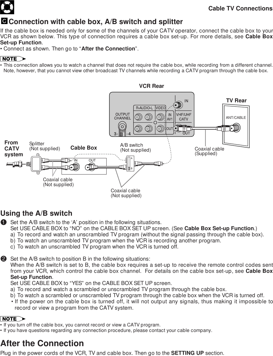 Cable TV ConnectionsOUTINANT/CABLEABConnection with cable box, A/B switch and splitterIf the cable box is needed only for some of the channels of your CATV operator, connect the cable box to yourVCR as shown below. This type of connection requires a cable box set-up. For more details, see Cable BoxSet-up Function.•Connect as shown. Then go to “After the Connection”.•This connection allows you to watch a channel that does not require the cable box, while recording from a different channel.Note, however, that you cannot view other broadcast TV channels while recording a CATV program through the cable box.TV RearVCR RearUsing the A/B switch!Set the A/B switch to the ‘A’ position in the following situations.Set USE CABLE BOX to “NO” on the CABLE BOX SET UP screen. (See Cable Box Set-up Function.)a) To record and watch an unscrambled TV program (without the signal passing through the cable box).b) To watch an unscrambled TV program when the VCR is recording another program.c) To watch an unscrambled TV program when the VCR is turned off.@Set the A/B switch to position B in the following situations:When the A/B switch is set to B, the cable box requires a set-up to receive the remote control codes sentfrom your VCR, which control the cable box channel.  For details on the cable box set-up, see Cable BoxSet-up Function.Set USE CABLE BOX to “YES” on the CABLE BOX SET UP screen.a) To record and watch a scrambled or unscrambled TV program through the cable box.b) To watch a scrambled or unscrambled TV program through the cable box when the VCR is turned off.•If the power on the cable box is turned off, it will not output any signals, thus making it impossible torecord or view a program from the CATV system.•If you turn off the cable box, you cannot record or view a CATV program.•If you have questions regarding any connection procedure, please contact your cable company.After the ConnectionPlug in the power cords of the VCR, TV and cable box. Then go to the SETTING UP section.Coaxial cable(Supplied)A/B switch(Not supplied)Coaxial cable(Not supplied)Coaxial cable(Not supplied)Splitter(Not supplied) Cable BoxFromCATVsystem