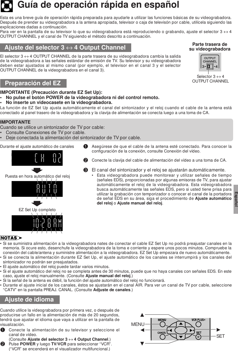 Esta es una breve guía de operación rápida preparada para ayudarle a utilizar las funciones básicas de su videograbadora.Después de prender su videograbadora a la antena apropiada, televisor o caja de televisón por cable, utilícela siguiendo lasexplicaciones dadas a continuación.Para ver en la pantalla de su televisor lo que su videograbadora está reproduciendo o grabando, ajuste el selector 3 ↔ 4OUTPUT CHANNEL y el canal de TV siguiendo el método descrito a continuación.Guía de operación rápida en españolAjuste del selector 3 ↔ 4 Output ChannelEl selector 3 ↔ 4 OUTPUT CHANNEL de la parte trasera de su videograbadora cambia la salidade la videograbadora a las señales estándar de emisión de TV. Su televisor y su videograbadoradeben estar ajustados al mismo canal (por ejemplo, el televisor en el canal 3 y el selectorOUTPUT CHANNEL de la videograbadora en el canal 3).Parte trasera desu videograbadoraPreparación del EZIMPORTANTE (Precaución durante EZ Set Up):• No pulse el botón POWER de la videograbadora ni del control remoto.• No inserte un videocasete en la videograbadora.La función de EZ Set Up ajusta automáticamente el canal del sintonizador y el reloj cuando el cable de la antena estáconectado al panel trasero de la videograbadora y la clavija de alimentación se conecta luego a una toma de CA.IMPORTANTECuando se utilice un sintonizador de TV por cable:• Consulte Conexiones de TV por cable.• Deje conectada la alimentación del sintonizador de TV por cable.!Asegúrese de que el cable de la antena esté conectado. Para conocer laconfiguración de la conexión, consulte Conexión del vídeo.@Conecte la clavija del cable de alimentación del vídeo a una toma de CA.#El canal del sintonizador y el reloj se ajustarán automáticamente.• Esta videograbadora puede monitorear y utilizar señales de tiempo(señales EDS), proporcionadas por algunas emisoras de TV, para ajustarautomáticamente el reloj de la videograbadora. Esta videograbadorabusca automáticamente las señales EDS, pero si usted tiene prisa parautilizar la grabación con temporizador o conocer el canal de la portadorade señal EDS en su área, siga el procedimiento de Ajuste automáticodel reloj o Ajuste manual del reloj.Durante el ajuste automático de canales•Si se suministra alimentación a la videograbadora nates de conectar el cable EZ Set Up no podrá preajustar canales en lamemoria. Si ocure esto, desenchufe la videograbadora de la toma e corriente y espere unos pocos minutos. Compruebe laconexión del cable/antena y suministre alimentación a la videograbadora. EZ Set Up empezara de nuevo automáticamente.•Si se conecta la alimentación durante EZ Set Up, el ajuste automático de los canales se interrumpirá y los canales delsintonizador no podrán ser preajustados.•El ajuste automático del reloj puede tardar varios minutos.•Si el ajuste automático del reloj no se completa antes de 30 minutos, puede que no haya canales con señales EDS. En estecaso, ajuste el reloj manualmente. (Consulte Ajuste manual del reloj.)•Si la señal de la antena es débil, la función del ajuste automático del reloj no funcionará.•Durante el ajuste inicial de los canales, éstos se ajustarán en el canal AIR. Para ver un canal de TV por cable, seleccione“CATV” en la pantalla PREAJ. CANAL. (Consulte Adjuste de canales.)Cuando utilice la videograbadora por primera vez, o después deproducirse un fallo en la alimentación de más de 20 segundos,tendrá que ajustar el idioma que vaya a utilizar en la pantalla devisualización.!Conecte la alimentación de su televisor y seleccione elcanal de vídeo.(Consulte Ajuste del selector 3 ↔ 4 Output Channel.)@Pulse POWER y luego TV/VCR para seleccionar “VCR”.(“VCR” se encenderá en el visualizador multifuncional.)Ajuste de idiomaSelector 3 ↔ 4OUTPUT CHANNELMENUß©SET∂ƒEspañolTIMERRECVCRSPEPffPuesta en hora automático del relojEZ Set Up completo