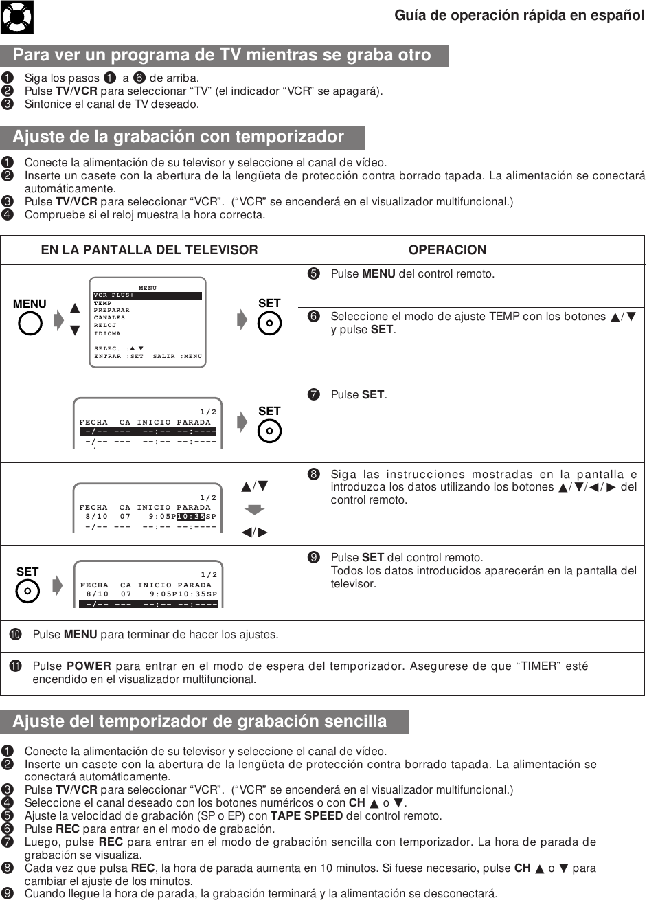 Guía de operación rápida en españolPara ver un programa de TV mientras se graba otro!Siga los pasos ! a ^ de arriba.@Pulse TV/VCR para seleccionar “TV” (el indicador “VCR” se apagará).#Sintonice el canal de TV deseado.%Pulse MENU del control remoto.^Seleccione el modo de ajuste TEMP con los botones ∂/ƒy pulse SET.&amp;Pulse SET.*Siga las instrucciones mostradas en la pantalla eintroduzca los datos utilizando los botones ∂/ƒ/ß/© delcontrol remoto.(Pulse SET del control remoto.Todos los datos introducidos aparecerán en la pantalla deltelevisor.EN LA PANTALLA DEL TELEVISOR OPERACIONPREPARAR          MENUENTRAR :SET  SALIR :MENUCANALESSELEC. :RELOJIDIOMATEMPVCR PLUS+g∂ƒg                     1/2 8/10  07   9:05P 10:35SPFECHA  CA INICIO PARADA -/-- ---  --:-- --:----∂/ƒfß/©                     1/2FECHA  CA INICIO PARADA 8/10  07   9:05P10:35SP -/-- ---  --:-- --:----g)Pulse MENU para terminar de hacer los ajustes.QPulse POWER para entrar en el modo de espera del temporizador. Asegurese de que “TIMER” estéencendido en el visualizador multifuncional.!Conecte la alimentación de su televisor y seleccione el canal de vídeo.@Inserte un casete con la abertura de la lengüeta de protección contra borrado tapada. La alimentación seconectará automáticamente.#Pulse TV/VCR para seleccionar “VCR”.  (“VCR” se encenderá en el visualizador multifuncional.)$Seleccione el canal deseado con los botones numéricos o con CH ∂ o ƒ.%Ajuste la velocidad de grabación (SP o EP) con TAPE SPEED del control remoto.^Pulse REC para entrar en el modo de grabación.&amp;Luego, pulse REC para entrar en el modo de grabación sencilla con temporizador. La hora de parada degrabación se visualiza.*Cada vez que pulsa REC, la hora de parada aumenta en 10 minutos. Si fuese necesario, pulse CH ∂ o ƒ paracambiar el ajuste de los minutos.(Cuando llegue la hora de parada, la grabación terminará y la alimentación se desconectará.!Conecte la alimentación de su televisor y seleccione el canal de vídeo.@Inserte un casete con la abertura de la lengüeta de protección contra borrado tapada. La alimentación se conectaráautomáticamente.#Pulse TV/VCR para seleccionar “VCR”.  (“VCR” se encenderá en el visualizador multifuncional.)$Compruebe si el reloj muestra la hora correcta.gAjuste de la grabación con temporizadorAjuste del temporizador de grabación sencilla                     1/2 -/-- ---  --:-- --:----FECHA  CA INICIO PARADA -/-- ---  --:-- --:----/MENU SETSETSET