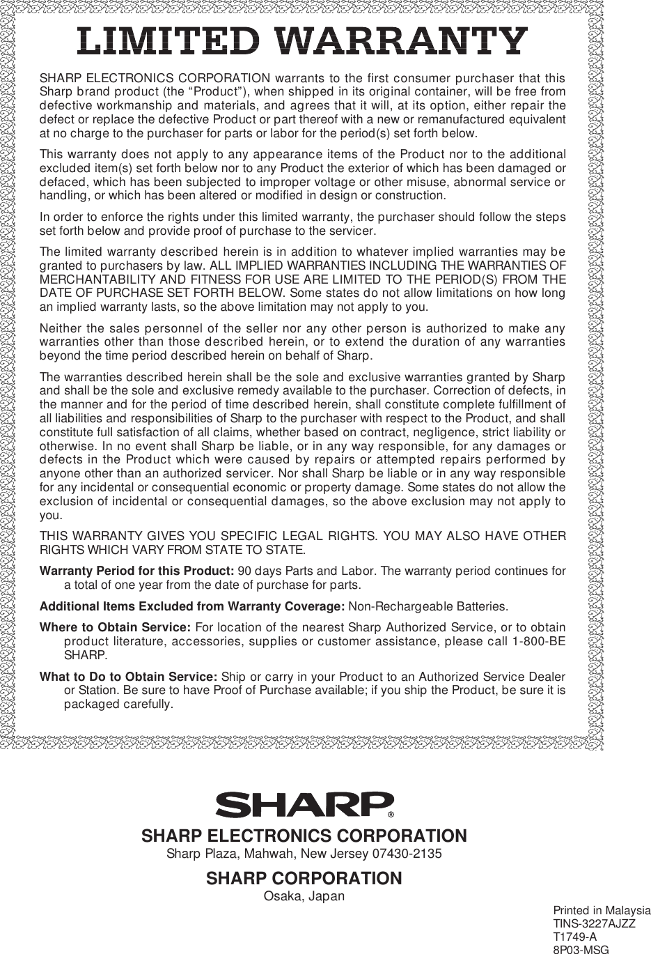 SHARP ELECTRONICS CORPORATION warrants to the first consumer purchaser that thisSharp brand product (the “Product”), when shipped in its original container, will be free fromdefective workmanship and materials, and agrees that it will, at its option, either repair thedefect or replace the defective Product or part thereof with a new or remanufactured equivalentat no charge to the purchaser for parts or labor for the period(s) set forth below.This warranty does not apply to any appearance items of the Product nor to the additionalexcluded item(s) set forth below nor to any Product the exterior of which has been damaged ordefaced, which has been subjected to improper voltage or other misuse, abnormal service orhandling, or which has been altered or modified in design or construction.In order to enforce the rights under this limited warranty, the purchaser should follow the stepsset forth below and provide proof of purchase to the servicer.The limited warranty described herein is in addition to whatever implied warranties may begranted to purchasers by law. ALL IMPLIED WARRANTIES INCLUDING THE WARRANTIES OFMERCHANTABILITY AND FITNESS FOR USE ARE LIMITED TO THE PERIOD(S) FROM THEDATE OF PURCHASE SET FORTH BELOW. Some states do not allow limitations on how longan implied warranty lasts, so the above limitation may not apply to you.Neither the sales personnel of the seller nor any other person is authorized to make anywarranties other than those described herein, or to extend the duration of any warrantiesbeyond the time period described herein on behalf of Sharp.The warranties described herein shall be the sole and exclusive warranties granted by Sharpand shall be the sole and exclusive remedy available to the purchaser. Correction of defects, inthe manner and for the period of time described herein, shall constitute complete fulfillment ofall liabilities and responsibilities of Sharp to the purchaser with respect to the Product, and shallconstitute full satisfaction of all claims, whether based on contract, negligence, strict liability orotherwise. In no event shall Sharp be liable, or in any way responsible, for any damages ordefects in the Product which were caused by repairs or attempted repairs performed byanyone other than an authorized servicer. Nor shall Sharp be liable or in any way responsiblefor any incidental or consequential economic or property damage. Some states do not allow theexclusion of incidental or consequential damages, so the above exclusion may not apply toyou.THIS WARRANTY GIVES YOU SPECIFIC LEGAL RIGHTS. YOU MAY ALSO HAVE OTHERRIGHTS WHICH VARY FROM STATE TO STATE.Warranty Period for this Product: 90 days Parts and Labor. The warranty period continues fora total of one year from the date of purchase for parts.Additional Items Excluded from Warranty Coverage: Non-Rechargeable Batteries.Where to Obtain Service: For location of the nearest Sharp Authorized Service, or to obtainproduct literature, accessories, supplies or customer assistance, please call 1-800-BESHARP.What to Do to Obtain Service: Ship or carry in your Product to an Authorized Service Dealeror Station. Be sure to have Proof of Purchase available; if you ship the Product, be sure it ispackaged carefully.SHARP ELECTRONICS CORPORATIONSharp Plaza, Mahwah, New Jersey 07430-2135SHARP CORPORATIONOsaka, Japan Printed in MalaysiaTINS-3227AJZZT1749-A8P03-MSG
