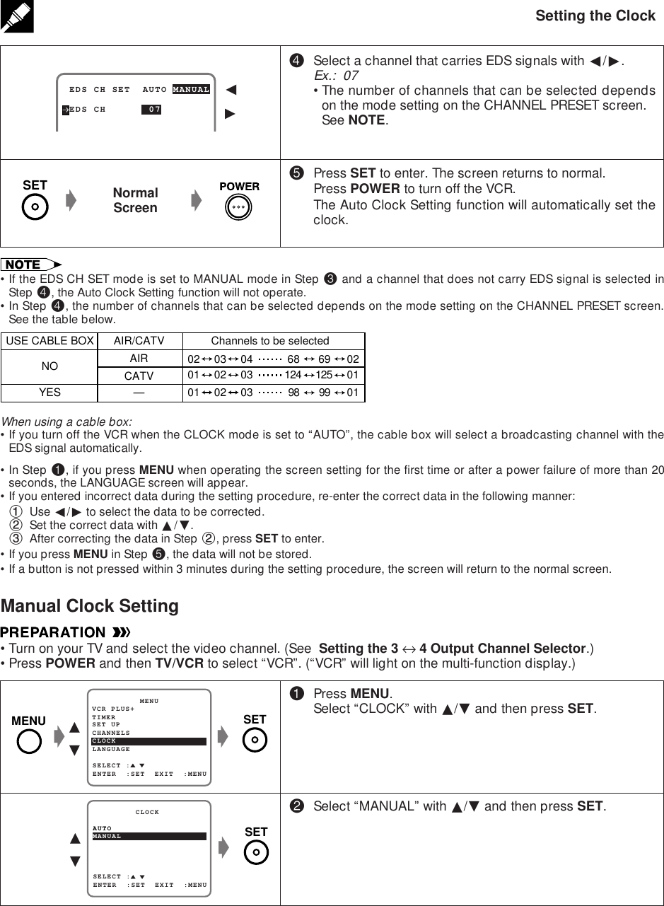 Setting the Clock$Select a channel that carries EDS signals with ß/©.Ex.:  07•The number of channels that can be selected dependson the mode setting on the CHANNEL PRESET screen.See NOTE.%Press SET to enter. The screen returns to normal.Press POWER to turn off the VCR.The Auto Clock Setting function will automatically set theclock.NormalScreengg•If the EDS CH SET mode is set to MANUAL mode in Step # and a channel that does not carry EDS signal is selected inStep $, the Auto Clock Setting function will not operate.•In Step $, the number of channels that can be selected depends on the mode setting on the CHANNEL PRESET screen.See the table below. EDS CH SET  AUTO MANUAL EDS CH       07ß©!Press MENU.Select “CLOCK” with ∂/ƒ and then press SET.@Select “MANUAL” with ∂/ƒ and then press SET.∂ƒgSET UP          MENUENTER  :SET  EXIT  :MENUCHANNELSSELECT :CLOCKLANGUAGETIMERVCR PLUS+gSET∂ƒgSELECT :MANUAL         CLOCKENTER  :SET  EXIT  :MENUAUTOWhen using a cable box:•If you turn off the VCR when the CLOCK mode is set to “AUTO”, the cable box will select a broadcasting channel with theEDS signal automatically.•In Step !, if you press MENU when operating the screen setting for the first time or after a power failure of more than 20seconds, the LANGUAGE screen will appear.•If you entered incorrect data during the setting procedure, re-enter the correct data in the following manner:1Use ß/© to select the data to be corrected.2Set the correct data with ∂/ƒ.3After correcting the data in Step 2, press SET to enter.•If you press MENU in Step %, the data will not be stored.•If a button is not pressed within 3 minutes during the setting procedure, the screen will return to the normal screen.Manual Clock Setting•Turn on your TV and select the video channel. (See  Setting the 3 ↔ 4 Output Channel Selector.)•Press POWER and then TV/VCR to select “VCR”. (“VCR” will light on the multi-function display.)AIR/CATV Channels to be selectedAIRUSE CABLE BOXNOYESCATV—02 03 04 68 69 0201 02 03 124 125 0101 02 03 98 99 01SETMENUSET