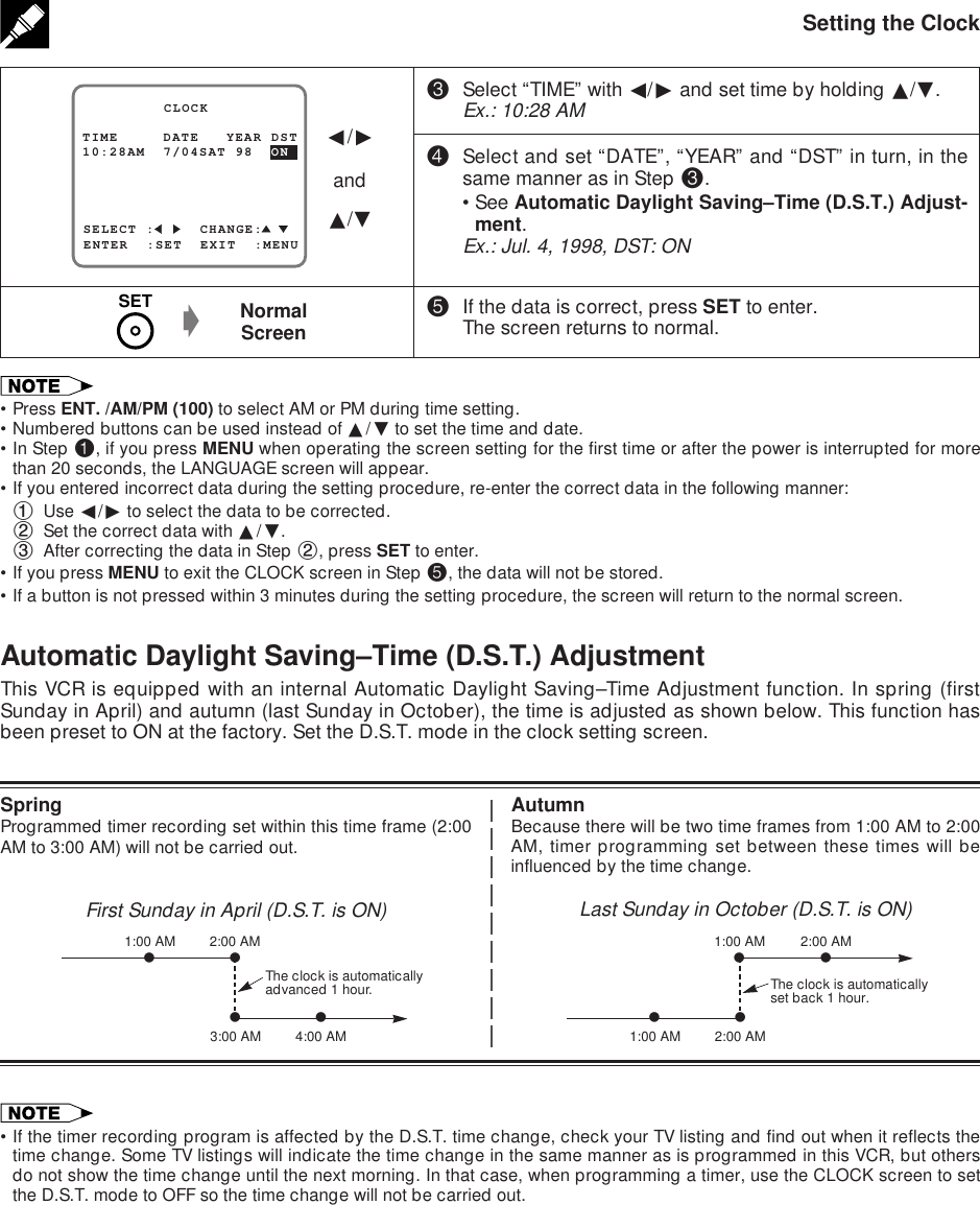 Setting the Clock%If the data is correct, press SET to enter.The screen returns to normal.NormalScreeng•Press ENT. /AM/PM (100) to select AM or PM during time setting.•Numbered buttons can be used instead of ∂/ƒ to set the time and date.•In Step !, if you press MENU when operating the screen setting for the first time or after the power is interrupted for morethan 20 seconds, the LANGUAGE screen will appear.•If you entered incorrect data during the setting procedure, re-enter the correct data in the following manner:1Use ß/© to select the data to be corrected.2Set the correct data with ∂/ƒ.3After correcting the data in Step 2, press SET to enter.•If you press MENU to exit the CLOCK screen in Step %, the data will not be stored.•If a button is not pressed within 3 minutes during the setting procedure, the screen will return to the normal screen.SELECT :     CHANGE:10:28AM  7/04SAT 98  ON         CLOCKENTER  :SET  EXIT  :MENUTIME     DATE   YEAR DSTß/©and∂/ƒ#Select “TIME” with ß/© and set time by holding ∂/ƒ.Ex.: 10:28 AM$Select and set “DATE”, “YEAR” and “DST” in turn, in thesame manner as in Step #.•See Automatic Daylight Saving–Time (D.S.T.) Adjust-ment.Ex.: Jul. 4, 1998, DST: ONAutomatic Daylight Saving–Time (D.S.T.) AdjustmentThis VCR is equipped with an internal Automatic Daylight Saving–Time Adjustment function. In spring (firstSunday in April) and autumn (last Sunday in October), the time is adjusted as shown below. This function hasbeen preset to ON at the factory. Set the D.S.T. mode in the clock setting screen.SpringProgrammed timer recording set within this time frame (2:00AM to 3:00 AM) will not be carried out.First Sunday in April (D.S.T. is ON)AutumnBecause there will be two time frames from 1:00 AM to 2:00AM, timer programming set between these times will beinfluenced by the time change.Last Sunday in October (D.S.T. is ON)The clock is automaticallyadvanced 1 hour.vvvv3:00 AM1:00 AM 2:00 AM4:00 AMThe clock is automaticallyset back 1 hour.vvvv2:00 AM2:00 AM1:00 AM1:00 AMSET•If the timer recording program is affected by the D.S.T. time change, check your TV listing and find out when it reflects thetime change. Some TV listings will indicate the time change in the same manner as is programmed in this VCR, but othersdo not show the time change until the next morning. In that case, when programming a timer, use the CLOCK screen to setthe D.S.T. mode to OFF so the time change will not be carried out.