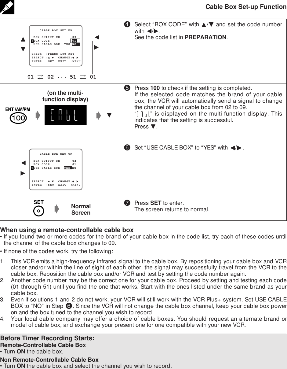 Cable Box Set-up Function$Select “BOX CODE” with ∂/ƒ and set the code numberwith ß/©.See the code list in PREPARATION.%Press 100 to check if the setting is completed.If the selected code matches the brand of your cablebox, the VCR will automatically send a signal to changethe channel of your cable box from 02 to 09.“” is displayed on the multi-function display. Thisindicates that the setting is successful.Press ƒ.^Set “USE CABLE BOX” to “YES” with ß/©.&amp;Press SET to enter.The screen returns to normal.SELECT :     CHANGE:CHECK  :PRESS 100 KEY BOX OUTPUT CH      03    CABLE BOX SET UPENTER  :SET  EXIT  :MENU USE CABLE BOX  YES NO BOX CODE           01∂ƒ01   02 ... 51   01SELECT :     CHANGE: BOX OUTPUT CH      03    CABLE BOX SET UPENTER  :SET  EXIT  :MENU USE CABLE BOX  YES NO BOX CODE           01ß©NormalScreengWhen using a remote-controllable cable box•If you found two or more codes for the brand of your cable box in the code list, try each of these codes untilthe channel of the cable box changes to 09.•If none of the codes work, try the following:1. This VCR emits a high-frequency infrared signal to the cable box. By repositioning your cable box and VCRcloser and/or within the line of sight of each other, the signal may successfully travel from the VCR to thecable box. Reposition the cable box and/or VCR and test by setting the code number again.2. Another code number may be the correct one for your cable box. Proceed by setting and testing each code(01 through 51) until you find the one that works. Start with the ones listed under the same brand as yourcable box.3. Even if solutions 1 and 2 do not work, your VCR will still work with the VCR Plus+ system. Set USE CABLEBOX to “NO” in Step ^. Since the VCR will not change the cable box channel, keep your cable box poweron and the box tuned to the channel you wish to record.4. Your local cable company may offer a choice of cable boxes. You should request an alternate brand ormodel of cable box, and exchange your present one for one compatible with your new VCR.Before Timer Recording Starts:Remote-Controllable Cable Box•Turn ON the cable box.Non Remote-Controllable Cable Box•Turn ON the cable box and select the channel you wish to record.ß©gƒg(on the multi-function display)SET