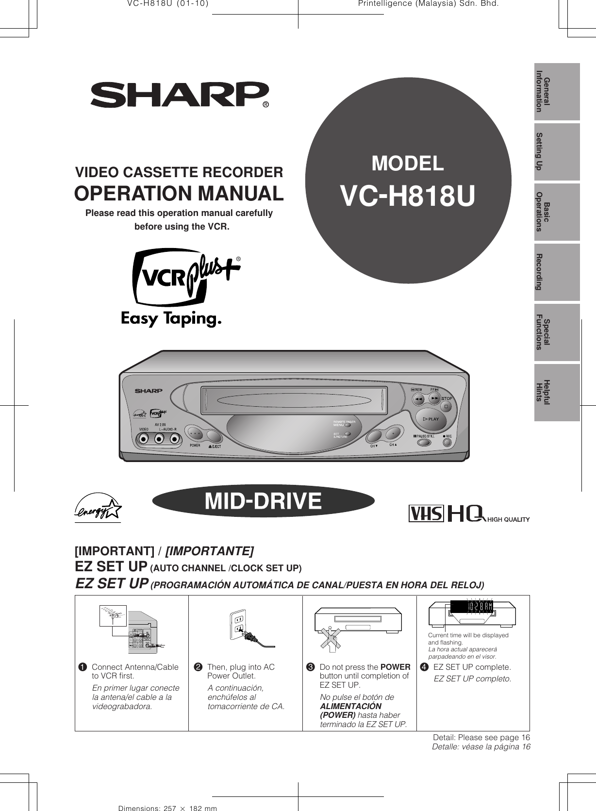 1Dimensions: 257 ן 182 mmPrintelligence (Malaysia) Sdn. Bhd.VC-H818U (01-10)VIDEO CASSETTE RECORDEROPERATION MANUALPlease read this operation manual carefullybefore using the VCR.GeneralInformation Setting Up BasicOperations SpecialFunctions HelpfulHintsRecordingMODELVC-H818U[IMPORTANT] / [IMPORTANTE]EZ SET UP (AUTO CHANNEL /CLOCK SET UP)EZ SET UP (PROGRAMACIÓN AUTOMÁTICA DE CANAL/PUESTA EN HORA DEL RELOJ)!Connect Antenna/Cableto VCR first.En primer lugar conectela antena/el cable a lavideograbadora.@Then, plug into ACPower Outlet.A continuación,enchúfelos altomacorriente de CA.#Do not press the POWERbutton until completion ofEZ SET UP.No pulse el botón deALIMENTACIÓN(POWER) hasta haberterminado la EZ SET UP.$EZ SET UP complete.EZ SET UP completo.Detail: Please see page 16Detalle: véase la página 16Current time will be displayedand flashing.La hora actual apareceráparpadeando en el visor.