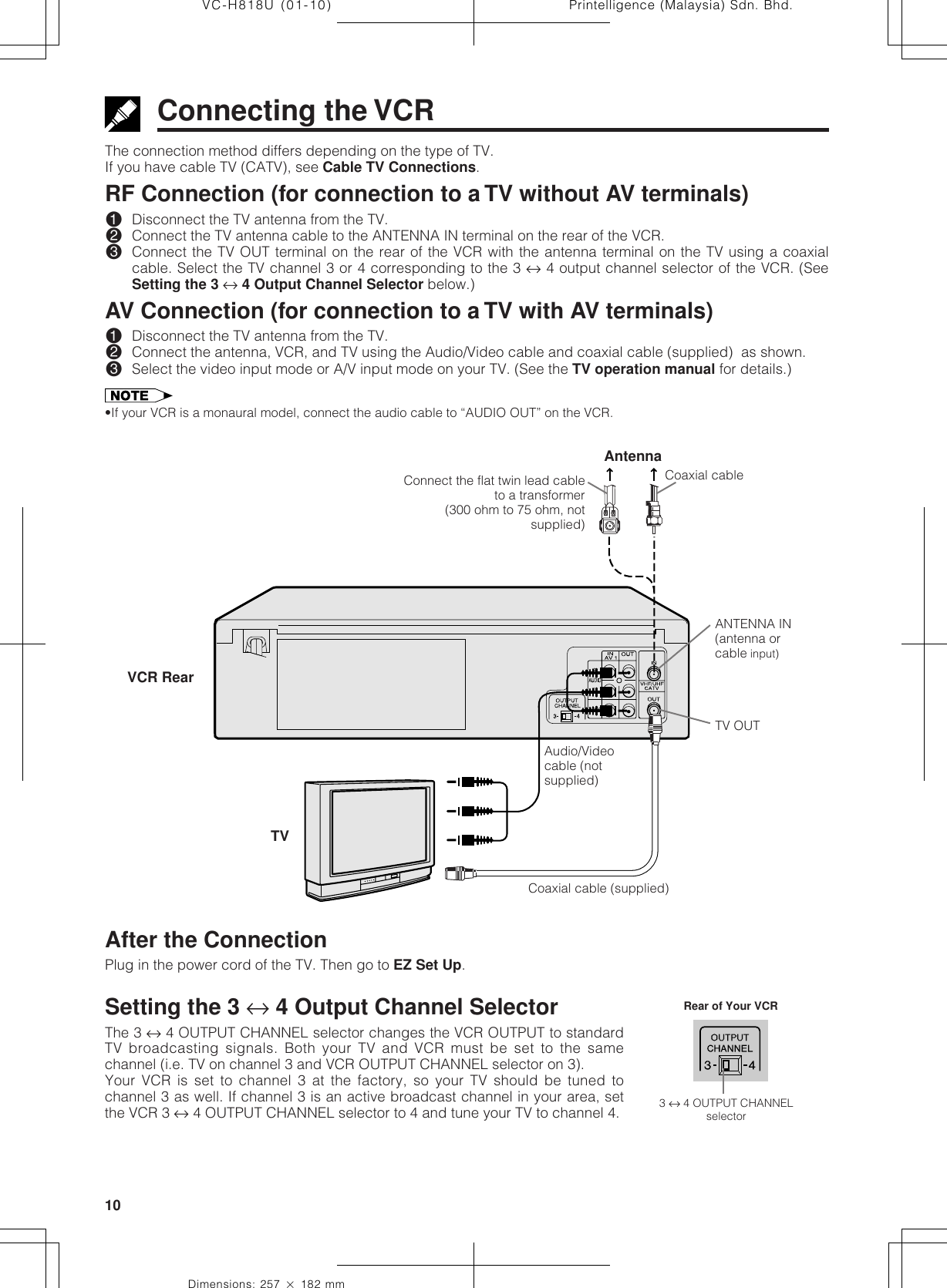 Printelligence (Malaysia) Sdn. Bhd.10VC-H818U (01-10)Dimensions: 257 ן 182 mmConnecting the VCRThe connection method differs depending on the type of TV.If you have cable TV (CATV), see Cable TV Connections.RF Connection (for connection to a TV without AV terminals)!Disconnect the TV antenna from the TV.@Connect the TV antenna cable to the ANTENNA IN terminal on the rear of the VCR.#Connect the TV OUT terminal on the rear of the VCR with the antenna terminal on the TV using a coaxialcable. Select the TV channel 3 or 4 corresponding to the 3 ↔ 4 output channel selector of the VCR. (SeeSetting the 3 ↔ 4 Output Channel Selector below.)AV Connection (for connection to a TV with AV terminals)!Disconnect the TV antenna from the TV.@Connect the antenna, VCR, and TV using the Audio/Video cable and coaxial cable (supplied)  as shown.#Select the video input mode or A/V input mode on your TV. (See the TV operation manual for details.)•If your VCR is a monaural model, connect the audio cable to “AUDIO OUT” on the VCR.Coaxial cableAntennaANTENNA IN(antenna orcable input)TV OUTCoaxial cable (supplied)Audio/Videocable (notsupplied)VCR RearTVSetting the 3 ↔ 4 Output Channel SelectorThe 3 ↔ 4 OUTPUT CHANNEL selector changes the VCR OUTPUT to standardTV broadcasting signals. Both your TV and VCR must be set to the samechannel (i.e. TV on channel 3 and VCR OUTPUT CHANNEL selector on 3).Your VCR is set to channel 3 at the factory, so your TV should be tuned tochannel 3 as well. If channel 3 is an active broadcast channel in your area, setthe VCR 3 ↔ 4 OUTPUT CHANNEL selector to 4 and tune your TV to channel 4.After the ConnectionPlug in the power cord of the TV. Then go to EZ Set Up.3 ↔ 4 OUTPUT CHANNELselectorRear of Your VCRConnect the flat twin lead cableto a transformer(300 ohm to 75 ohm, notsupplied)