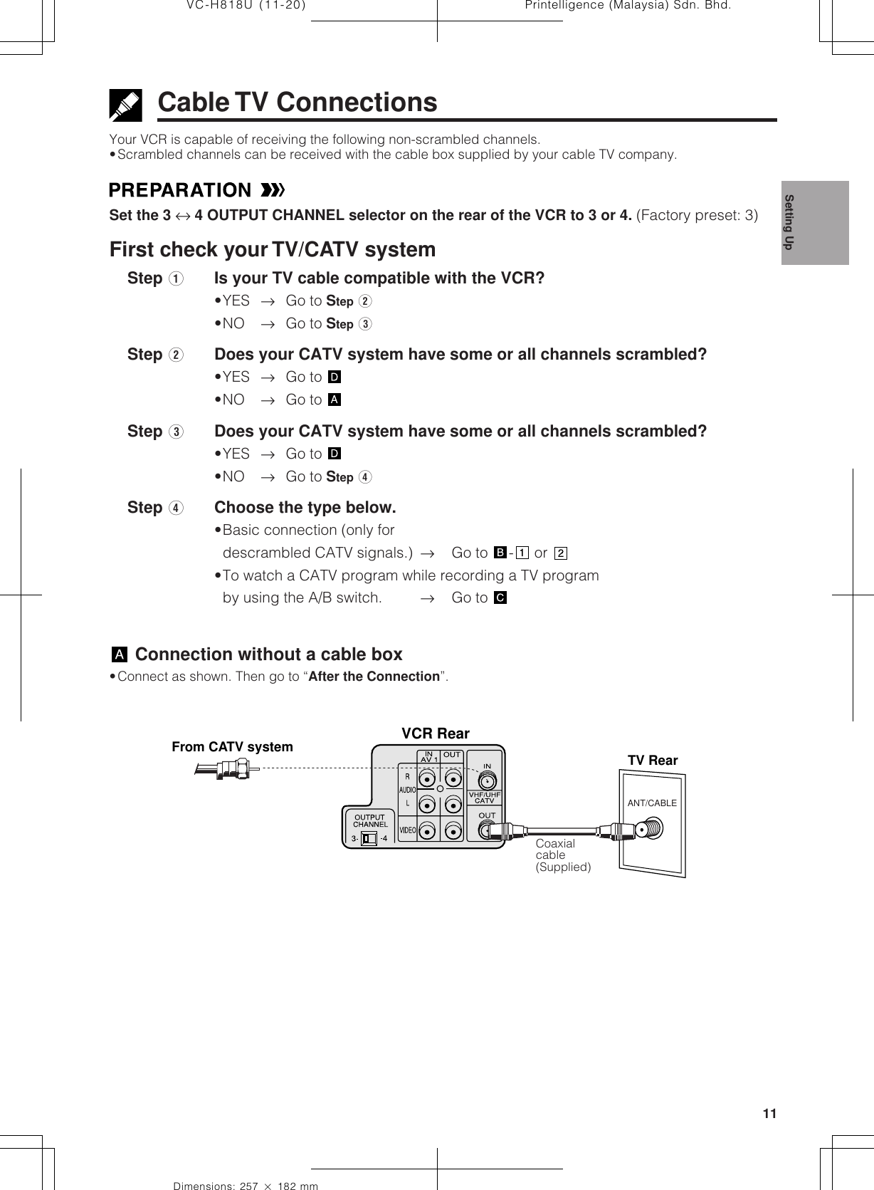 11Dimensions: 257 ן 182 mmPrintelligence (Malaysia) Sdn. Bhd.VC-H818U (11-20)Cable TV ConnectionsYour VCR is capable of receiving the following non-scrambled channels.•Scrambled channels can be received with the cable box supplied by your cable TV company.Set the 3 ↔ 4 OUTPUT CHANNEL selector on the rear of the VCR to 3 or 4. (Factory preset: 3)First check your TV/CATV system    Step QIs your TV cable compatible with the VCR?•YES →Go to Step W•NO →Go to Step E    Step WDoes your CATV system have some or all channels scrambled?•YES →Go to •NO →Go to     Step EDoes your CATV system have some or all channels scrambled?•YES →Go to •NO →Go to Step R    Step RChoose the type below.•Basic connection (only fordescrambled CATV signals.) →Go to  - or •To watch a CATV program while recording a TV programby using the A/B switch. →Go to  Connection without a cable box•Connect as shown. Then go to “After the Connection”.Coaxialcable(Supplied)ANT/CABLEVCR RearTV RearFrom CATV systemSetting Up