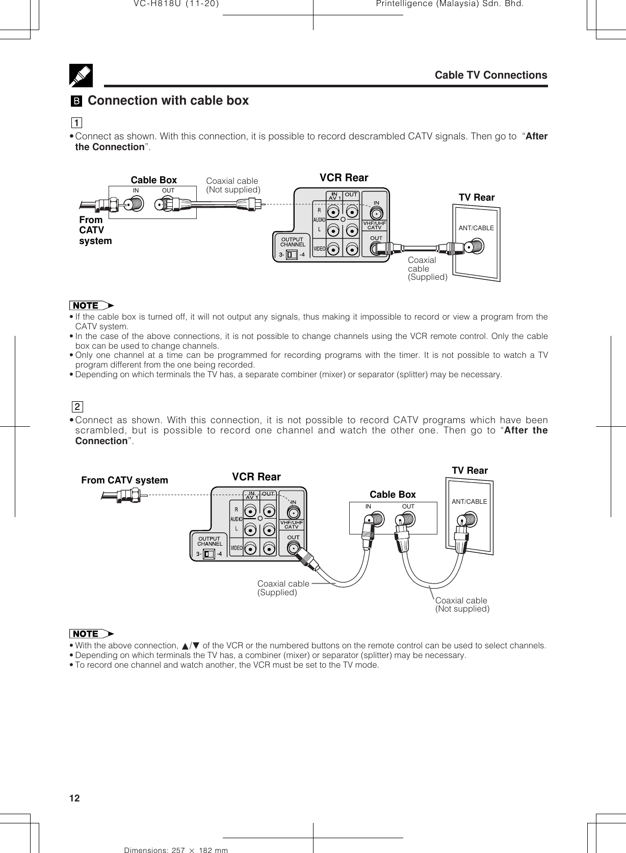 Printelligence (Malaysia) Sdn. Bhd.12VC-H818U (11-20)Dimensions: 257 ן 182 mmCable TV Connections Connection with cable box•Connect as shown. With this connection, it is possible to record descrambled CATV signals. Then go to  “Afterthe Connection”.ANT/CABLEVCR RearFrom CATV system TV RearOUTINCable Box• If the cable box is turned off, it will not output any signals, thus making it impossible to record or view a program from theCATV system.• In the case of the above connections, it is not possible to change channels using the VCR remote control. Only the cablebox can be used to change channels.• Only one channel at a time can be programmed for recording programs with the timer. It is not possible to watch a TVprogram different from the one being recorded.• Depending on which terminals the TV has, a separate combiner (mixer) or separator (splitter) may be necessary.•Connect as shown. With this connection, it is not possible to record CATV programs which have beenscrambled, but is possible to record one channel and watch the other one. Then go to “After theConnection”.Coaxial cable(Not supplied)Coaxial cable(Supplied)Coaxialcable(Supplied)• With the above connection, ∂/ƒ of the VCR or the numbered buttons on the remote control can be used to select channels.• Depending on which terminals the TV has, a combiner (mixer) or separator (splitter) may be necessary.• To record one channel and watch another, the VCR must be set to the TV mode.ANT/CABLEVCR RearCable BoxTV RearOUTINFromCATVsystemCoaxial cable(Not supplied)