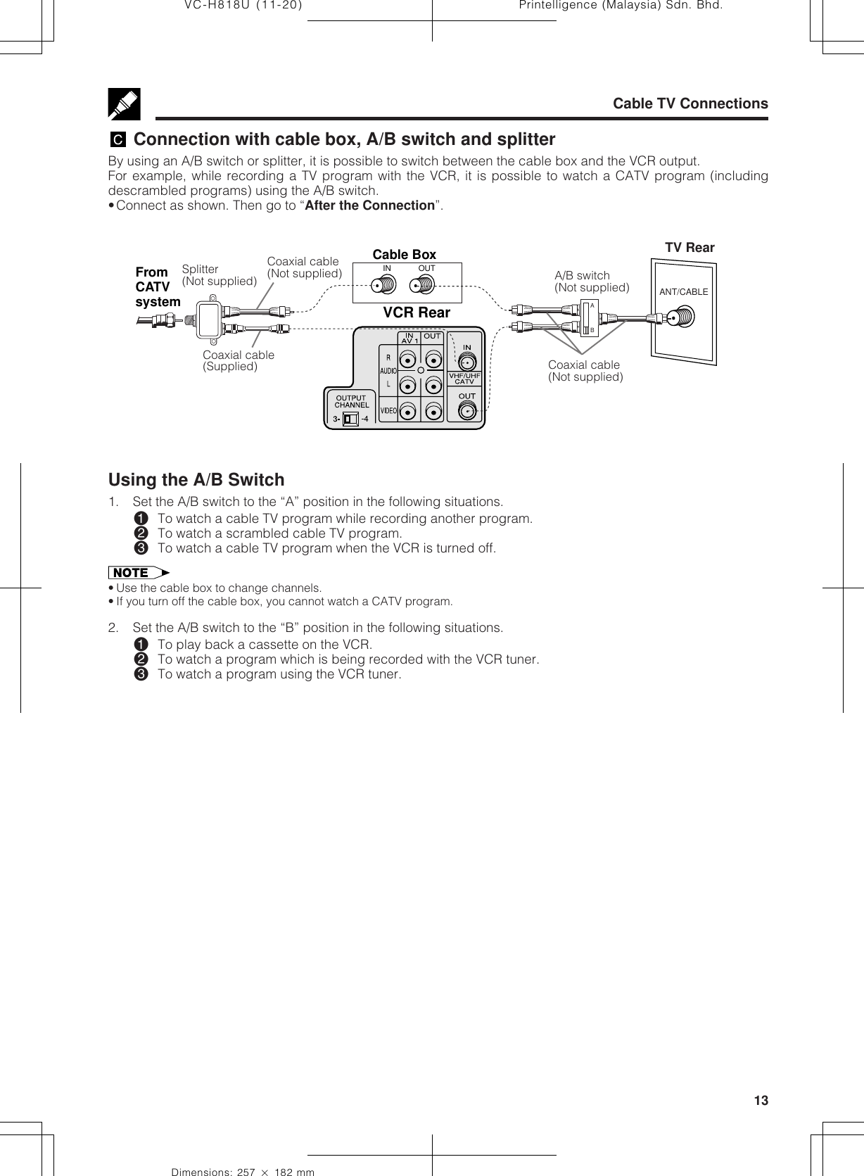 13Dimensions: 257 ן 182 mmPrintelligence (Malaysia) Sdn. Bhd.VC-H818U (11-20)ANT/CABLEVCR RearFromCATVsystemABOUTINCable BoxCable TV Connections Connection with cable box, A/B switch and splitterBy using an A/B switch or splitter, it is possible to switch between the cable box and the VCR output.For example, while recording a TV program with the VCR, it is possible to watch a CATV program (includingdescrambled programs) using the A/B switch.•Connect as shown. Then go to “After the Connection”.Splitter(Not supplied)Coaxial cable(Not supplied)Coaxial cable(Supplied)TV RearUsing the A/B Switch1. Set the A/B switch to the “A” position in the following situations.!To watch a cable TV program while recording another program.@To watch a scrambled cable TV program.#To watch a cable TV program when the VCR is turned off.• Use the cable box to change channels.• If you turn off the cable box, you cannot watch a CATV program.2. Set the A/B switch to the “B” position in the following situations.!To play back a cassette on the VCR.@To watch a program which is being recorded with the VCR tuner.#To watch a program using the VCR tuner.A/B switch(Not supplied)Coaxial cable(Not supplied)