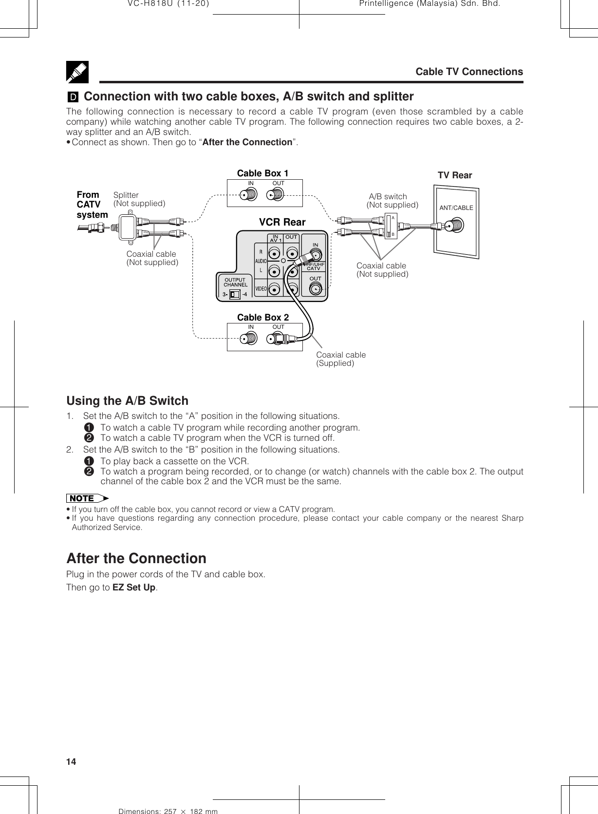 Printelligence (Malaysia) Sdn. Bhd.14VC-H818U (11-20)Dimensions: 257 ן 182 mmVCR RearOUTINCable Box 2ANT/CABLEFromCATVsystemABOUTINCable Box 1Cable TV Connections Connection with two cable boxes, A/B switch and splitterThe following connection is necessary to record a cable TV program (even those scrambled by a cablecompany) while watching another cable TV program. The following connection requires two cable boxes, a 2-way splitter and an A/B switch.•Connect as shown. Then go to “After the Connection”.Splitter(Not supplied)Coaxial cable(Not supplied) A/B switch(Not supplied)Coaxial cable(Not supplied)Coaxial cable(Supplied)TV RearUsing the A/B Switch1. Set the A/B switch to the “A” position in the following situations.!To watch a cable TV program while recording another program.@To watch a cable TV program when the VCR is turned off.2. Set the A/B switch to the “B” position in the following situations.!To play back a cassette on the VCR.@To watch a program being recorded, or to change (or watch) channels with the cable box 2. The outputchannel of the cable box 2 and the VCR must be the same.• If you turn off the cable box, you cannot record or view a CATV program.• If you have questions regarding any connection procedure, please contact your cable company or the nearest SharpAuthorized Service.After the ConnectionPlug in the power cords of the TV and cable box.Then go to EZ Set Up.