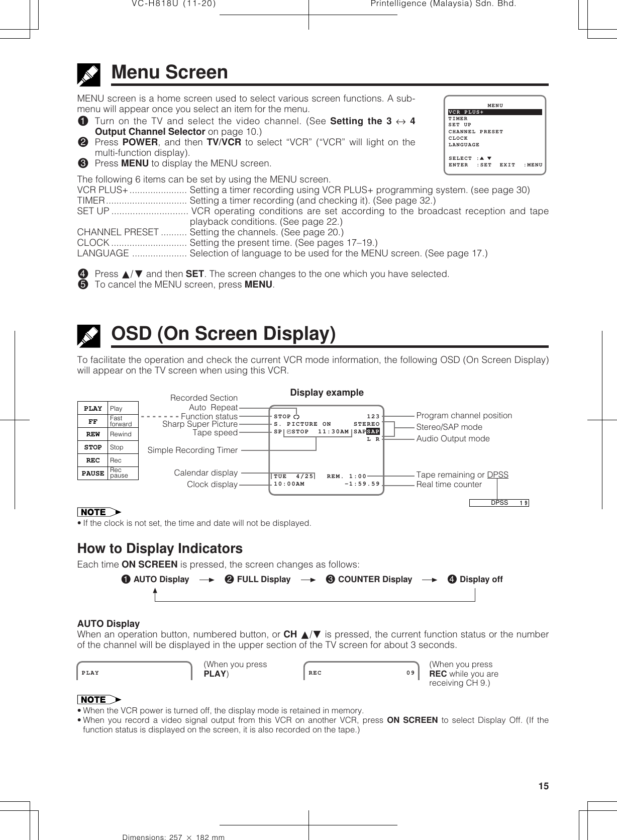 15Dimensions: 257 ן 182 mmPrintelligence (Malaysia) Sdn. Bhd.VC-H818U (11-20)• If the clock is not set, the time and date will not be displayed.How to Display IndicatorsEach time ON SCREEN is pressed, the screen changes as follows:AUTO DisplayWhen an operation button, numbered button, or CH ∂/ƒ is pressed, the current function status or the numberof the channel will be displayed in the upper section of the TV screen for about 3 seconds.• When the VCR power is turned off, the display mode is retained in memory.• When you record a video signal output from this VCR on another VCR, press ON SCREEN to select Display Off. (If thefunction status is displayed on the screen, it is also recorded on the tape.)MENU screen is a home screen used to select various screen functions. A sub-menu will appear once you select an item for the menu.!Turn on the TV and select the video channel. (See Setting the 3 ↔ 4Output Channel Selector on page 10.)@Press POWER, and then TV/VCR to select “VCR” (“VCR” will light on themulti-function display).#Press MENU to display the MENU screen.The following 6 items can be set by using the MENU screen.VCR PLUS+...................... Setting a timer recording using VCR PLUS+ programming system. (see page 30)TIMER............................... Setting a timer recording (and checking it). (See page 32.)SET UP ............................. VCR operating conditions are set according to the broadcast reception and tapeplayback conditions. (See page 22.)CHANNEL PRESET .......... Setting the channels. (See page␣ 20.)CLOCK ............................. Setting the present time. (See pages 17–19.)LANGUAGE ..................... Selection of language to be used for the MENU screen. (See page 17.)$Press ∂/ƒ and then SET. The screen changes to the one which you have selected.%To cancel the MENU screen, press MENU.Menu ScreenTo facilitate the operation and check the current VCR mode information, the following OSD (On Screen Display)will appear on the TV screen when using this VCR.OSD (On Screen Display)Program channel positionReal time counterTape speedClock displayCalendar displaySimple Recording TimerDisplay exampleSharp Super PictureTape remaining or DPSSAudio Output modeStereo/SAP mode  - - - - - - - Function statusPLAYFFREWSTOPRECPAUSEPlayFast forwardRewindStopRecRec pauseRecorded SectionAuto  RepeatPLAY                  REC                   09(When you pressREC while you arereceiving CH 9.)(When you pressPLAY)! AUTO Display @ FULL Display # COUNTER Display $ Display offSET UP          MENUENTER  :SET  EXIT  :MENUCHANNEL PRESETSELECT :CLOCKLANGUAGETIMERVCR PLUS+STOP                 123S. PICTURE ON     STEREO10:00AM         -1:59.59SP  STOP  11:30AM SAPSAP                     L RTUE  4/25   REM. 1:00DPSS