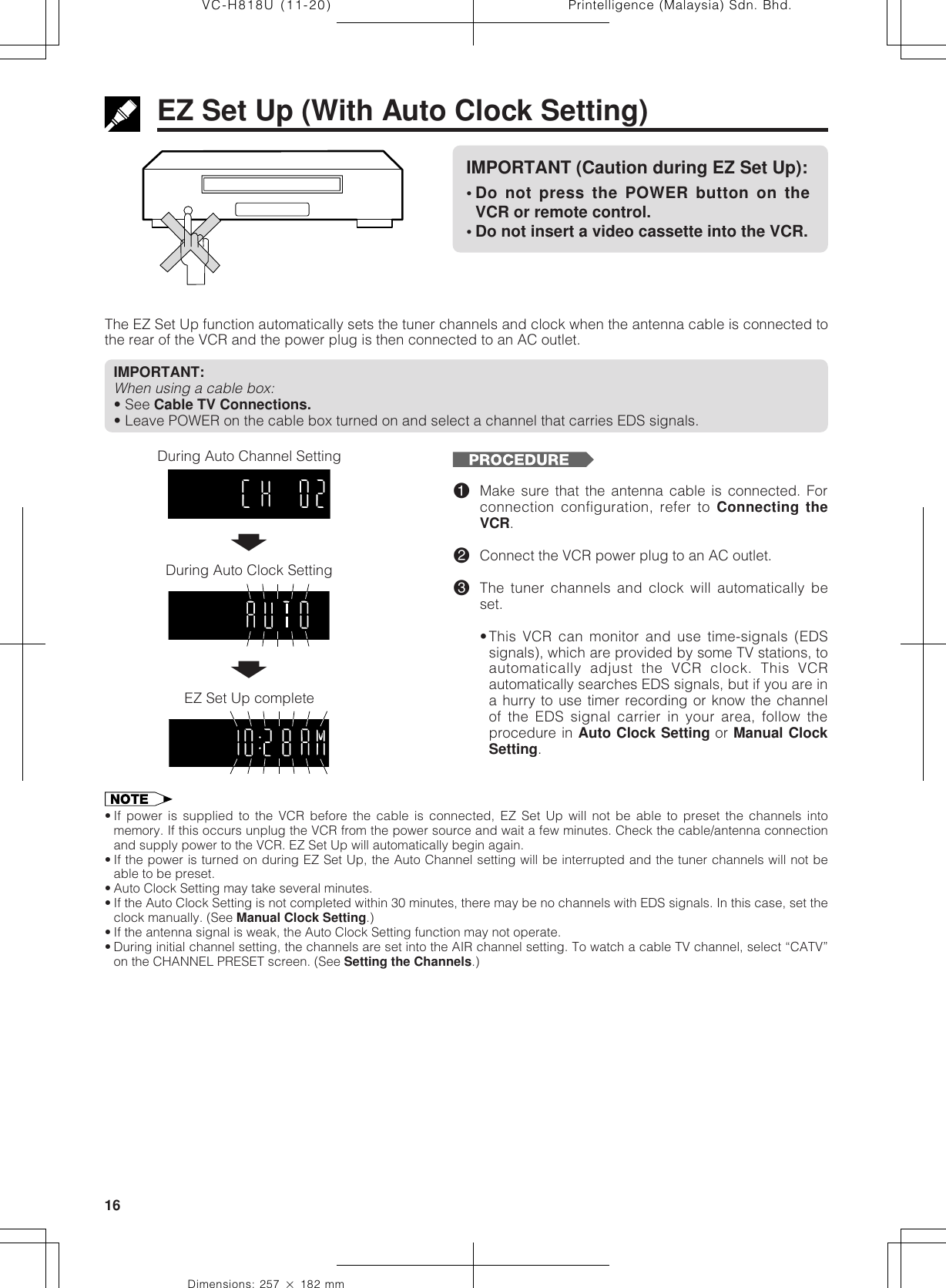 Printelligence (Malaysia) Sdn. Bhd.16VC-H818U (11-20)Dimensions: 257 ן 182 mmEZ Set Up (With Auto Clock Setting)The EZ Set Up function automatically sets the tuner channels and clock when the antenna cable is connected tothe rear of the VCR and the power plug is then connected to an AC outlet.IMPORTANT:When using a cable box:• See Cable TV Connections.• Leave POWER on the cable box turned on and select a channel that carries EDS signals.IMPORTANT (Caution during EZ Set Up):• Do not press the POWER button on theVCR or remote control.• Do not insert a video cassette into the VCR.During Auto Channel SettingEZ Set Up complete!Make sure that the antenna cable is connected. Forconnection configuration, refer to Connecting theVCR.@Connect the VCR power plug to an AC outlet.#The tuner channels and clock will automatically beset.•This VCR can monitor and use time-signals (EDSsignals), which are provided by some TV stations, toautomatically adjust the VCR clock. This VCRautomatically searches EDS signals, but if you are ina hurry to use timer recording or know the channelof the EDS signal carrier in your area, follow theprocedure in Auto Clock Setting or Manual ClockSetting.• If power is supplied to the VCR before the cable is connected, EZ Set Up will not be able to preset the channels intomemory. If this occurs unplug the VCR from the power source and wait a few minutes. Check the cable/antenna connectionand supply power to the VCR. EZ Set Up will automatically begin again.• If the power is turned on during EZ Set Up, the Auto Channel setting will be interrupted and the tuner channels will not beable to be preset.• Auto Clock Setting may take several minutes.• If the Auto Clock Setting is not completed within 30 minutes, there may be no channels with EDS signals. In this case, set theclock manually. (See Manual Clock Setting.)• If the antenna signal is weak, the Auto Clock Setting function may not operate.• During initial channel setting, the channels are set into the AIR channel setting. To watch a cable TV channel, select “CATV”on the CHANNEL PRESET screen. (See Setting the Channels.)During Auto Clock SettingŃŃ