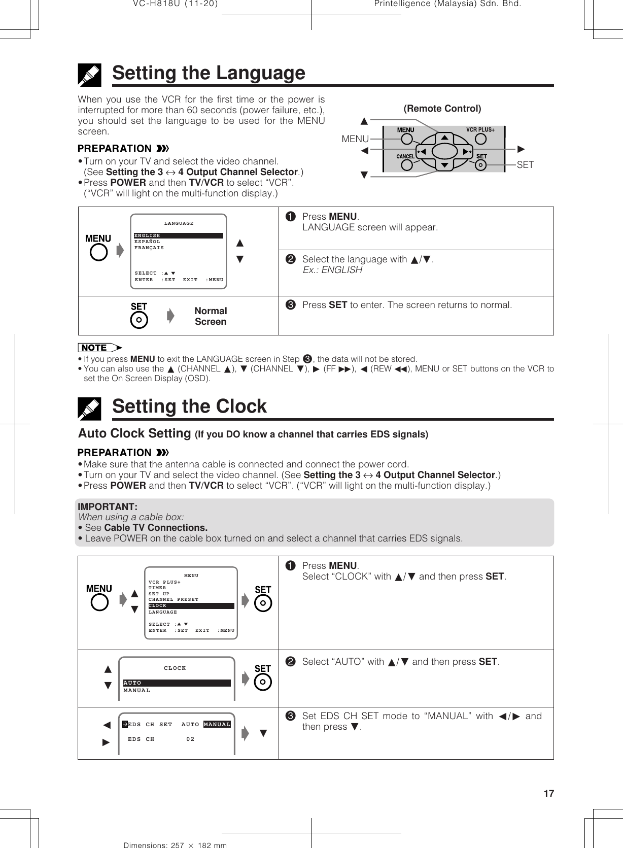 17Dimensions: 257 ן 182 mmPrintelligence (Malaysia) Sdn. Bhd.VC-H818U (11-20)Setting the LanguageWhen you use the VCR for the first time or the power isinterrupted for more than 60 seconds (power failure, etc.),you should set the language to be used for the MENUscreen.•Turn on your TV and select the video channel.(See Setting the 3 ↔ 4 Output Channel Selector.)•Press POWER and then TV/VCR to select “VCR”.(“VCR” will light on the multi-function display.)Ł!Press MENU.LANGUAGE screen will appear.@Select the language with ∂/ƒ.Ex.: ENGLISH#Press SET to enter. The screen returns to normal.ESPANOL        LANGUAGEENTER  :SET  EXIT  :MENUFRANÇAISSELECT :ENGLISH ∂ƒNormalScreenŁSetting the ClockAuto Clock Setting (If you DO know a channel that carries EDS signals)•Make sure that the antenna cable is connected and connect the power cord.•Turn on your TV and select the video channel. (See Setting the 3 ↔ 4 Output Channel Selector.)•Press POWER and then TV/VCR to select “VCR”. (“VCR” will light on the multi-function display.)IMPORTANT:When using a cable box:• See Cable TV Connections.• Leave POWER on the cable box turned on and select a channel that carries EDS signals.!Press MENU.Select “CLOCK” with ∂/ƒ and then press SET.@Select “AUTO” with ∂/ƒ and then press SET.#Set EDS CH SET mode to “MANUAL” with ß/© andthen press ƒ.MANUAL         CLOCKAUTO∂ƒ EDS CH SET  AUTO MANUAL EDS CH       02ALß©ŁŁƒƒ∂MENU©ßSET• If you press MENU to exit the LANGUAGE screen in Step #, the data will not be stored.• You can also use the ∂ (CHANNEL ∂), ƒ (CHANNEL ƒ), © (FF è), ß (REW È), MENU or SET buttons on the VCR toset the On Screen Display (OSD).(Remote Control)Ł∂ƒŁSET UP          MENUENTER  :SET  EXIT  :MENUCHANNEL PRESETSELECT :CLOCKLANGUAGETIMERVCR PLUS+