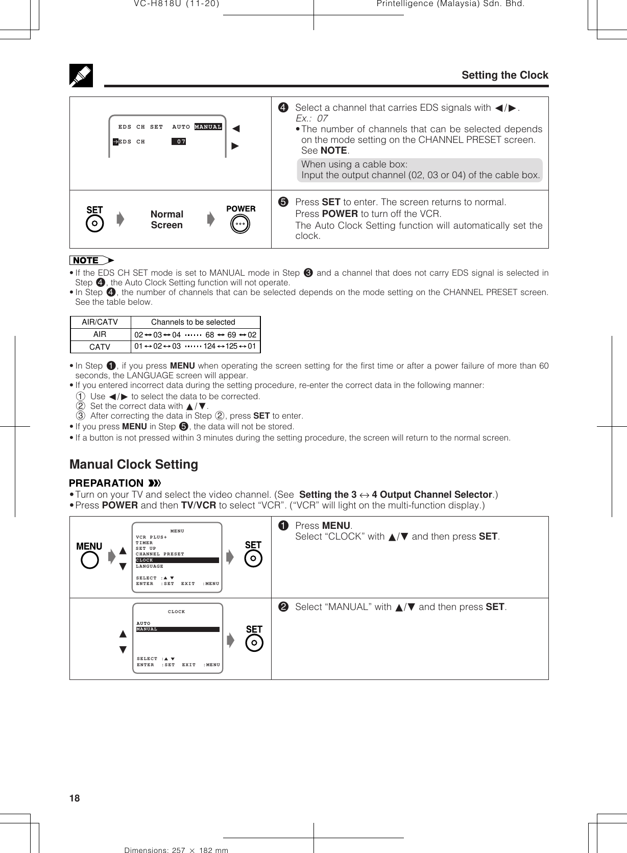 Printelligence (Malaysia) Sdn. Bhd.18VC-H818U (11-20)Dimensions: 257 ן 182 mmSetting the Clock$Select a channel that carries EDS signals with ß/©.Ex.:  07•The number of channels that can be selected dependson the mode setting on the CHANNEL PRESET screen.See NOTE.When using a cable box:Input the output channel (02, 03 or 04) of the cable box.%Press SET to enter. The screen returns to normal.Press POWER to turn off the VCR.The Auto Clock Setting function will automatically set theclock.NormalScreenŁŁ• If the EDS CH SET mode is set to MANUAL mode in Step # and a channel that does not carry EDS signal is selected inStep $, the Auto Clock Setting function will not operate.• In Step $, the number of channels that can be selected depends on the mode setting on the CHANNEL PRESET screen.See the table below.• In Step !, if you press MENU when operating the screen setting for the first time or after a power failure of more than 60seconds, the LANGUAGE screen will appear.• If you entered incorrect data during the setting procedure, re-enter the correct data in the following manner:1Use ß/© to select the data to be corrected.2Set the correct data with ∂/ƒ.3After correcting the data in Step 2, press SET to enter.• If you press MENU in Step %, the data will not be stored.• If a button is not pressed within 3 minutes during the setting procedure, the screen will return to the normal screen.Manual Clock Setting•Turn on your TV and select the video channel. (See  Setting the 3 ↔ 4 Output Channel Selector.)•Press POWER and then TV/VCR to select “VCR”. (“VCR” will light on the multi-function display.) EDS CH SET  AUTO MANUAL EDS CH       07ß©!Press MENU.Select “CLOCK” with ∂/ƒ and then press SET.@Select “MANUAL” with ∂/ƒ and then press SET.∂ƒŁSET UP          MENUENTER  :SET  EXIT  :MENUCHANNEL PRESETSELECT :CLOCKLANGUAGETIMERVCR PLUS+Ł∂ƒŁSELECT :MANUAL         CLOCKENTER  :SET  EXIT  :MENUAUTOAIR/CATV Channels to be selectedAIRCATV02 03 04 68 69 0201 02 03 124 125 01