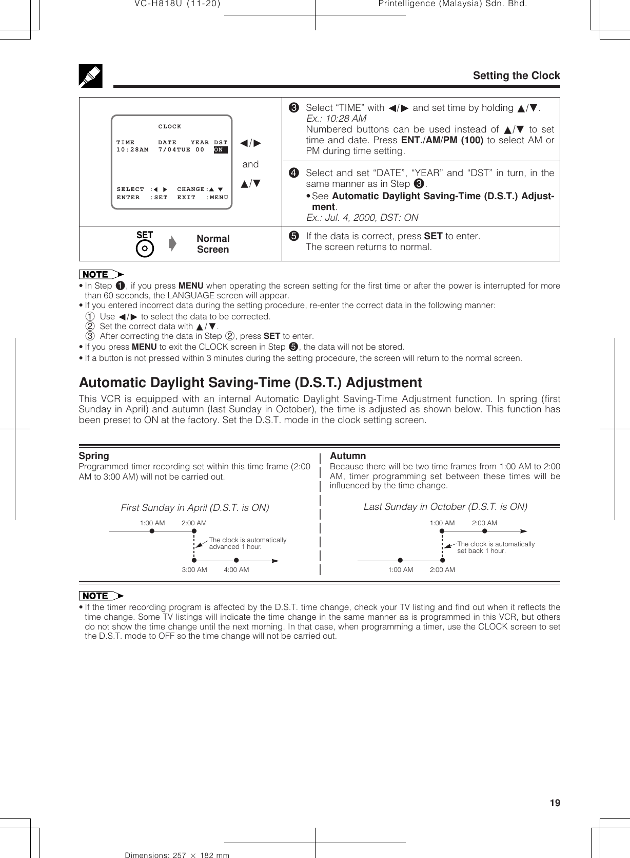 19Dimensions: 257 ן 182 mmPrintelligence (Malaysia) Sdn. Bhd.VC-H818U (11-20)Setting the ClockAutomatic Daylight Saving-Time (D.S.T.) AdjustmentThis VCR is equipped with an internal Automatic Daylight Saving-Time Adjustment function. In spring (firstSunday in April) and autumn (last Sunday in October), the time is adjusted as shown below. This function hasbeen preset to ON at the factory. Set the D.S.T. mode in the clock setting screen.SpringProgrammed timer recording set within this time frame (2:00AM to 3:00 AM) will not be carried out.First Sunday in April (D.S.T. is ON)AutumnBecause there will be two time frames from 1:00 AM to 2:00AM, timer programming set between these times will beinfluenced by the time change.Last Sunday in October (D.S.T. is ON)The clock is automaticallyadvanced 1 hour.ⅷⅷⅷⅷ3:00 AM1:00 AM 2:00 AM4:00 AMThe clock is automaticallyset back 1 hour.ⅷⅷⅷⅷ2:00 AM2:00 AM1:00 AM1:00 AM• If the timer recording program is affected by the D.S.T. time change, check your TV listing and find out when it reflects thetime change. Some TV listings will indicate the time change in the same manner as is programmed in this VCR, but othersdo not show the time change until the next morning. In that case, when programming a timer, use the CLOCK screen to setthe D.S.T. mode to OFF so the time change will not be carried out.• In Step !, if you press MENU when operating the screen setting for the first time or after the power is interrupted for morethan 60 seconds, the LANGUAGE screen will appear.• If you entered incorrect data during the setting procedure, re-enter the correct data in the following manner:1Use ß/© to select the data to be corrected.2Set the correct data with ∂/ƒ.3After correcting the data in Step 2, press SET to enter.• If you press MENU to exit the CLOCK screen in Step %, the data will not be stored.• If a button is not pressed within 3 minutes during the setting procedure, the screen will return to the normal screen.%If the data is correct, press SET to enter.The screen returns to normal.NormalScreenŁSELECT :     CHANGE:10:28AM  7/04TUE 00  ON         CLOCKENTER  :SET  EXIT  :MENUTIME     DATE   YEAR DST ß/©and∂/ƒ#Select “TIME” with ß/© and set time by holding ∂/ƒ.Ex.: 10:28 AMNumbered buttons can be used instead of ∂/ƒ to settime and date. Press ENT./AM/PM (100) to select AM orPM during time setting.$Select and set “DATE”, “YEAR” and “DST” in turn, in thesame manner as in Step #.• See Automatic Daylight Saving-Time (D.S.T.) Adjust-ment.Ex.: Jul. 4, 2000, DST: ON