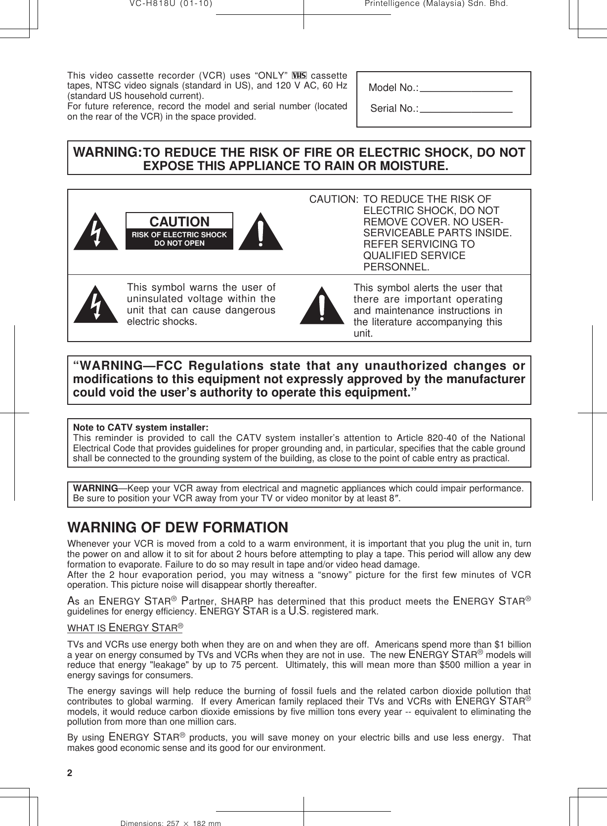 Printelligence (Malaysia) Sdn. Bhd.2VC-H818U (01-10)Dimensions: 257 ן 182 mmThis video cassette recorder (VCR) uses “ONLY”   cassettetapes, NTSC video signals (standard in US), and 120 V AC, 60 Hz(standard US household current).For future reference, record the model and serial number (locatedon the rear of the VCR) in the space provided.Model No.:—————————Serial No.:—————————WARNING:TO REDUCE THE RISK OF FIRE OR ELECTRIC SHOCK, DO NOTEXPOSE THIS APPLIANCE TO RAIN OR MOISTURE.RISK OF ELECTRIC SHOCKDO NOT OPENCAUTIONThis symbol warns the user ofuninsulated voltage within theunit that can cause dangerouselectric shocks.“WARNING—FCC Regulations state that any unauthorized changes ormodifications to this equipment not expressly approved by the manufacturercould void the user’s authority to operate this equipment.”Note to CATV system installer:This reminder is provided to call the CATV system installer’s attention to Article 820-40 of the NationalElectrical Code that provides guidelines for proper grounding and, in particular, specifies that the cable groundshall be connected to the grounding system of the building, as close to the point of cable entry as practical.CAUTION: TO REDUCE THE RISK OFELECTRIC SHOCK, DO NOTREMOVE COVER. NO USER-SERVICEABLE PARTS INSIDE.REFER SERVICING TOQUALIFIED SERVICEPERSONNEL.This symbol alerts the user thatthere are important operatingand maintenance instructions inthe literature accompanying thisunit.As an ENERGY STAR® Partner, SHARP has determined that this product meets the ENERGY  STAR®guidelines for energy efficiency. ENERGY STAR is a U.S. registered mark.WHAT IS ENERGY STAR®TVs and VCRs use energy both when they are on and when they are off.  Americans spend more than $1 billiona year on energy consumed by TVs and VCRs when they are not in use.  The new ENERGY STAR® models willreduce that energy &quot;leakage&quot; by up to 75 percent.  Ultimately, this will mean more than $500 million a year inenergy savings for consumers.The energy savings will help reduce the burning of fossil fuels and the related carbon dioxide pollution thatcontributes to global warming.  If every American family replaced their TVs and VCRs with ENERGY STAR®models, it would reduce carbon dioxide emissions by five million tons every year -- equivalent to eliminating thepollution from more than one million cars.By using ENERGY STAR® products, you will save money on your electric bills and use less energy.  Thatmakes good economic sense and its good for our environment.WARNING OF DEW FORMATIONWhenever your VCR is moved from a cold to a warm environment, it is important that you plug the unit in, turnthe power on and allow it to sit for about 2 hours before attempting to play a tape. This period will allow any dewformation to evaporate. Failure to do so may result in tape and/or video head damage.After the 2 hour evaporation period, you may witness a “snowy” picture for the first few minutes of VCRoperation. This picture noise will disappear shortly thereafter.WARNING—Keep your VCR away from electrical and magnetic appliances which could impair performance.Be sure to position your VCR away from your TV or video monitor by at least 8؆.