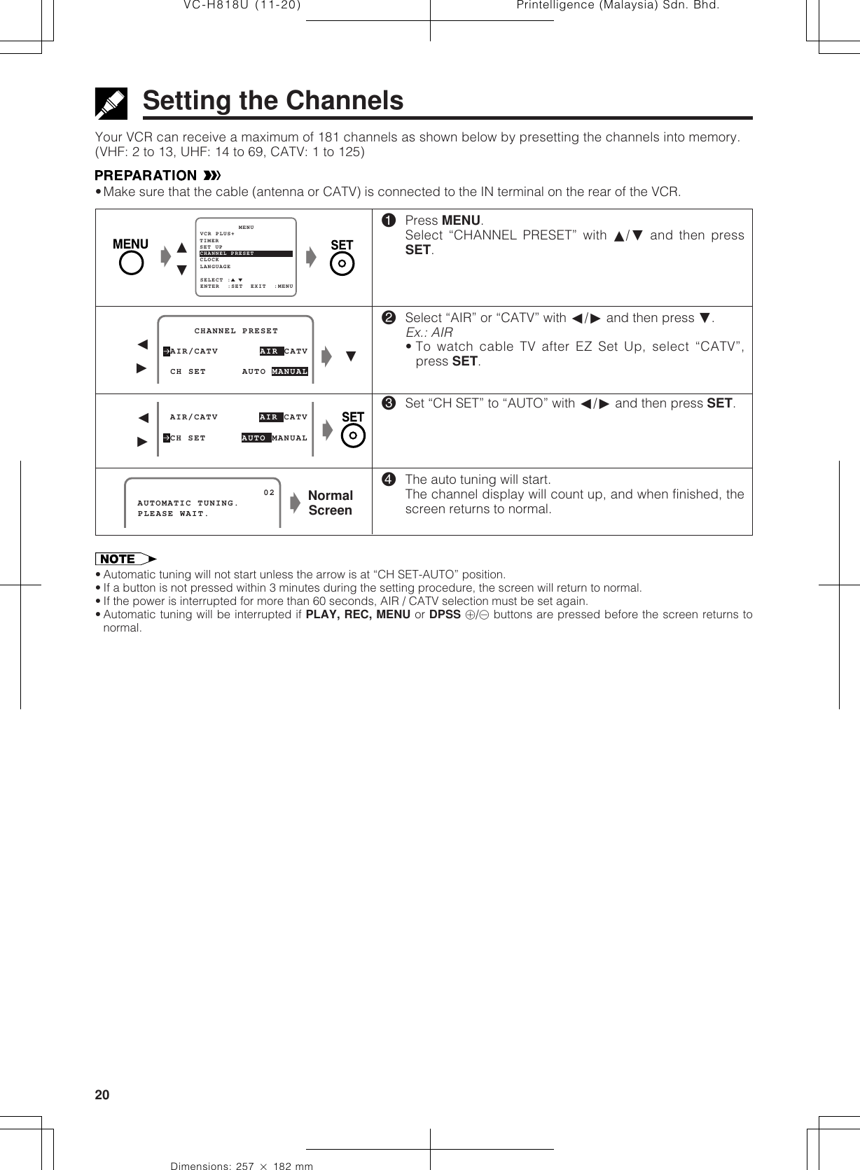 Printelligence (Malaysia) Sdn. Bhd.20VC-H818U (11-20)Dimensions: 257 ן 182 mmYour VCR can receive a maximum of 181 channels as shown below by presetting the channels into memory.(VHF: 2 to 13, UHF: 14 to 69, CATV: 1 to 125)•Make sure that the cable (antenna or CATV) is connected to the IN terminal on the rear of the VCR.Setting the ChannelsSET UP          MENUENTER  :SET  EXIT  :MENUCHANNEL PRESETSELECT :CLOCKLANGUAGETIMERVCR PLUS+Ł∂ƒŁ!Press MENU.Select “CHANNEL PRESET” with ∂/ƒ and then pressSET.@Select “AIR” or “CATV” with ß/© and then press ƒ.Ex.: AIR• To watch cable TV after EZ Set Up, select “CATV”,press SET.#Set “CH SET” to “AUTO” with ß/© and then press SET.$The auto tuning will start.The channel display will count up, and when finished, thescreen returns to normal. AIR/CATV       AIR CATV     CHANNEL PRESETCHANNEL PRESET CH SET      AUTO MANUALß©ŁƒŁ AIR/CATV       AIR CATV CH SET      AUTO MANUALß©ŁNormalScreen AUTOMATIC TUNING.                      02 PLEASE WAIT.• Automatic tuning will not start unless the arrow is at “CH SET-AUTO” position.• If a button is not pressed within 3 minutes during the setting procedure, the screen will return to normal.• If the power is interrupted for more than 60 seconds, AIR / CATV selection must be set again.• Automatic tuning will be interrupted if PLAY, REC, MENU or DPSS j/k buttons are pressed before the screen returns tonormal.