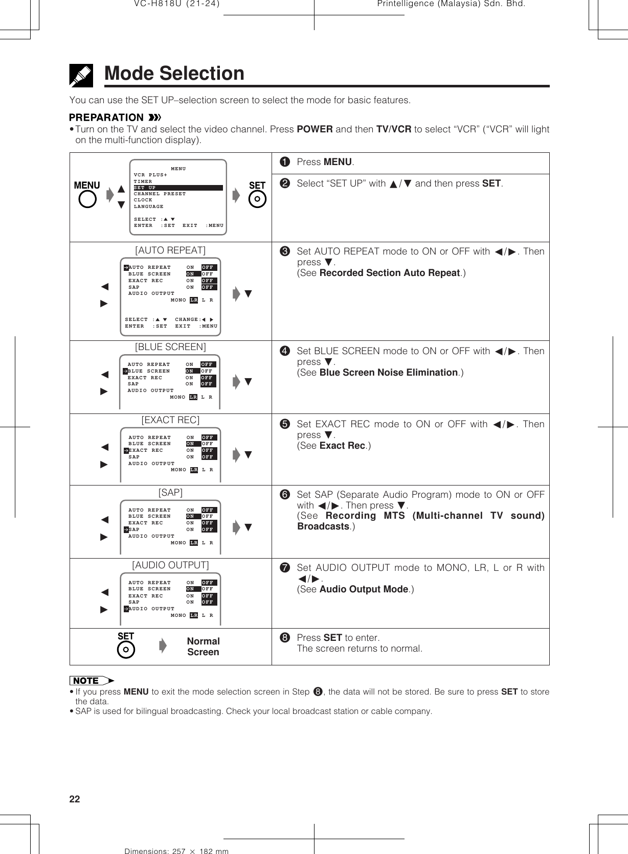 Printelligence (Malaysia) Sdn. Bhd.22VC-H818U (21-24)Dimensions: 257 ן 182 mmMODE SELECTIONMode SelectionYou can use the SET UP–selection screen to select the mode for basic features.•Turn on the TV and select the video channel. Press POWER and then TV/VCR to select “VCR” (“VCR” will lighton the multi-function display).!Press MENU.@Select “SET UP” with ∂/ƒ and then press SET.#Set AUTO REPEAT mode to ON or OFF with ß/©. Thenpress ƒ.(See Recorded Section Auto Repeat.)$Set BLUE SCREEN mode to ON or OFF with ß/©. Thenpress ƒ.(See Blue Screen Noise Elimination.)%Set EXACT REC mode to ON or OFF with ß/©. Thenpress ƒ.(See Exact Rec.)^Set SAP (Separate Audio Program) mode to ON or OFFwith ß/©. Then press ƒ.(See  Recording MTS (Multi-channel TV sound)Broadcasts.)&amp;Set AUDIO OUTPUT mode to MONO, LR, L or R withß/©.(See Audio Output Mode.)*Press SET to enter.The screen returns to normal.ƒSELECT :     CHANGE: BLUE SCREEN    ON  OFF AUTO REPEAT    ON  OFFENTER  :SET  EXIT  :MENU EXACT REC      ON  OFF AUDIO OUTPUT SAP            ON  OFF            MONO LR L RSET UP          MENUENTER  :SET  EXIT  :MENUCHANNEL PRESETSELECT :CLOCKLANGUAGETIMERVCR PLUS+ BLUE SCREEN    ON  OFF AUTO REPEAT    ON  OFF EXACT REC      ON  OFF AUDIO OUTPUT SAP            ON  OFF            MONO LR L R BLUE SCREEN    ON  OFF AUTO REPEAT    ON  OFF EXACT REC      ON  OFF AUDIO OUTPUT SAP            ON  OFF            MONO LR L R BLUE SCREEN    ON  OFF AUTO REPEAT    ON  OFF EXACT REC      ON  OFF AUDIO OUTPUT SAP            ON  OFF            MONO LR L R∂ƒŁŁŁƒŁß©ƒŁß©ß©[AUTO REPEAT][BLUE SCREEN][SAP][AUDIO OUTPUT]ß©NormalScreenŁ• If you press MENU to exit the mode selection screen in Step *, the data will not be stored. Be sure to press SET to storethe data.• SAP is used for bilingual broadcasting. Check your local broadcast station or cable company. BLUE SCREEN    ON  OFF AUTO REPEAT    ON  OFF EXACT REC      ON  OFF AUDIO OUTPUT SAP            ON  OFF            MONO LR L RŁß©[EXACT REC]ƒ