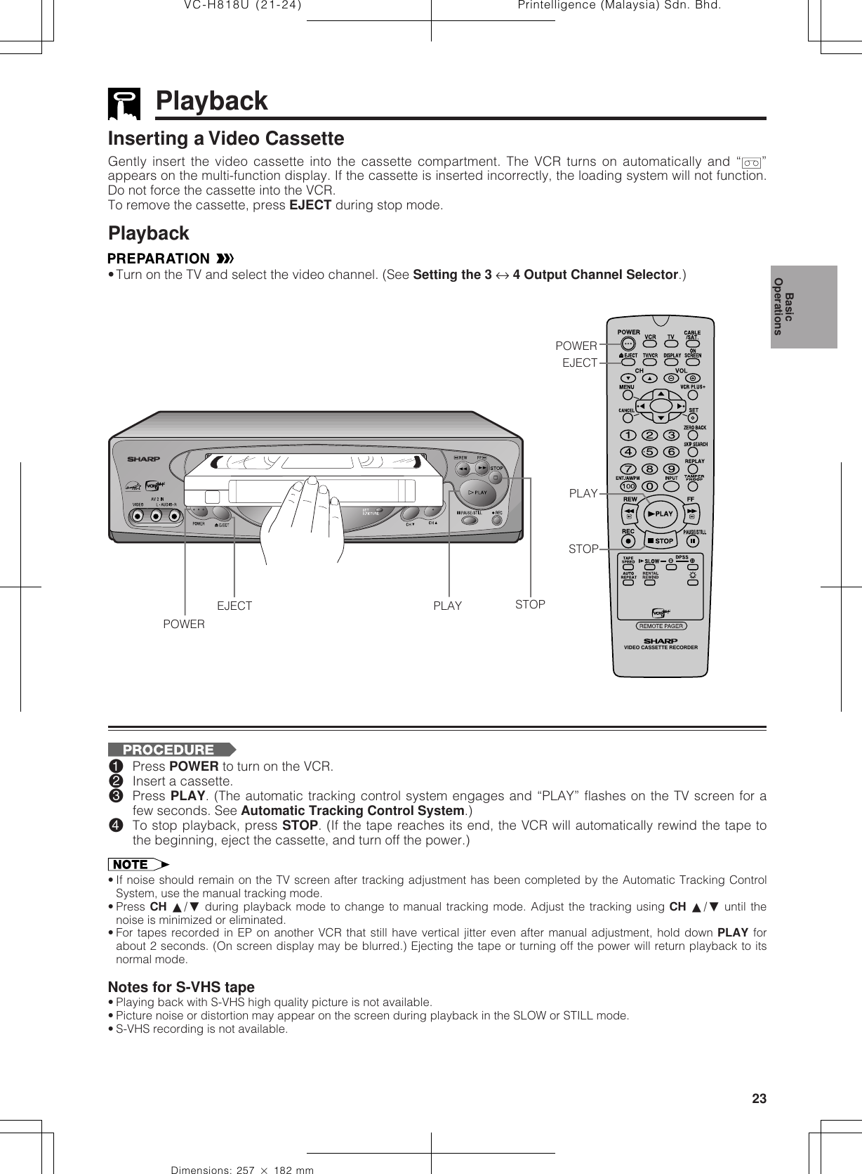 23Dimensions: 257 ן 182 mmPrintelligence (Malaysia) Sdn. Bhd.VC-H818U (21-24)VIDEO CASSETTE RECORDERPlaybackInserting a Video CassetteGently insert the video cassette into the cassette compartment. The VCR turns on automatically and “ ”appears on the multi-function display. If the cassette is inserted incorrectly, the loading system will not function.Do not force the cassette into the VCR.To remove the cassette, press EJECT during stop mode.Playback•Turn on the TV and select the video channel. (See Setting the 3 ↔ 4 Output Channel Selector.)!Press POWER to turn on the VCR.@Insert a cassette.#Press PLAY. (The automatic tracking control system engages and “PLAY” flashes on the TV screen for afew seconds. See Automatic Tracking Control System.)$To stop playback, press STOP. (If the tape reaches its end, the VCR will automatically rewind the tape tothe beginning, eject the cassette, and turn off the power.)• If noise should remain on the TV screen after tracking adjustment has been completed by the Automatic Tracking ControlSystem, use the manual tracking mode.• Press CH ∂/ƒ during playback mode to change to manual tracking mode. Adjust the tracking using CH ∂/ƒ until thenoise is minimized or eliminated.• For tapes recorded in EP on another VCR that still have vertical jitter even after manual adjustment, hold down PLAY forabout 2 seconds. (On screen display may be blurred.) Ejecting the tape or turning off the power will return playback to itsnormal mode.Notes for S-VHS tape• Playing back with S-VHS high quality picture is not available.• Picture noise or distortion may appear on the screen during playback in the SLOW or STILL mode.• S-VHS recording is not available.PLAYSTOPPOWEREJECT STOPPLAYPOWEREJECTBasicOperations