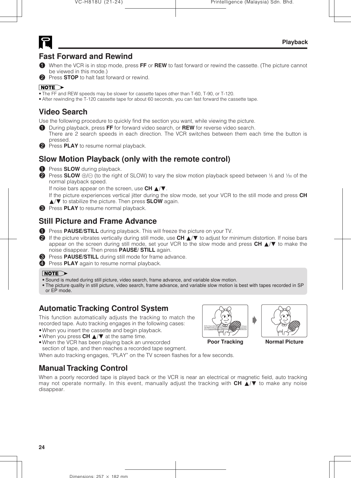 Printelligence (Malaysia) Sdn. Bhd.24VC-H818U (21-24)Dimensions: 257 ן 182 mmPlaybackFast Forward and Rewind!When the VCR is in stop mode, press FF or REW to fast forward or rewind the cassette. (The picture cannotbe viewed in this mode.)@Press STOP to halt fast forward or rewind.• The FF and REW speeds may be slower for cassette tapes other than T-60, T-90, or T-120.• After rewinding the T-120 cassette tape for about 60 seconds, you can fast forward the cassette tape.Video SearchUse the following procedure to quickly find the section you want, while viewing the picture.!During playback, press FF for forward video search, or REW for reverse video search.There are 2 search speeds in each direction. The VCR switches between them each time the button ispressed.@Press PLAY to resume normal playback.Slow Motion Playback (only with the remote control)!Press SLOW during playback.@Press SLOW j/k (to the right of SLOW) to vary the slow motion playback speed between 1⁄5 and 1⁄30 of thenormal playback speed.If noise bars appear on the screen, use CH ∂/ƒ.If the picture experiences vertical jitter during the slow mode, set your VCR to the still mode and press CH∂/ƒ to stabilize the picture. Then press SLOW again.#Press PLAY to resume normal playback.Still Picture and Frame Advance!Press PAUSE/STILL during playback. This will freeze the picture on your TV.@If the picture vibrates vertically during still mode, use CH ∂/ƒ to adjust for minimum distortion. If noise barsappear on the screen during still mode, set your VCR to the slow mode and press CH ∂/ƒ to make thenoise disappear. Then press PAUSE/ STILL again.#Press PAUSE/STILL during still mode for frame advance.$Press PLAY again to resume normal playback.•Sound is muted during still picture, video search, frame advance, and variable slow motion.•The picture quality in still picture, video search, frame advance, and variable slow motion is best with tapes recorded in SPor EP mode.Automatic Tracking Control SystemThis function automatically adjusts the tracking to match therecorded tape. Auto tracking engages in the following cases:•When you insert the cassette and begin playback.•When you press CH ∂/ƒ at the same time.•When the VCR has been playing back an unrecordedsection of tape, and then reaches a recorded tape segment.When auto tracking engages, “PLAY” on the TV screen flashes for a few seconds.Manual Tracking ControlWhen a poorly recorded tape is played back or the VCR is near an electrical or magnetic field, auto trackingmay not operate normally. In this event, manually adjust the tracking with CH ∂/ƒ to make any noisedisappear.ŁPoor Tracking Normal Picture