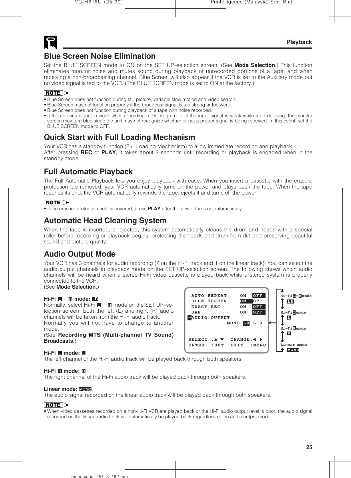 25Dimensions: 257 ן 182 mmPrintelligence (Malaysia) Sdn. Bhd.VC-H818U (25-30)Blue Screen Noise EliminationSet the BLUE SCREEN mode to ON on the SET UP–selection screen. (See Mode Selection.) This functioneliminates monitor noise and mutes sound during playback of unrecorded portions of a tape, and whenreceiving a non-broadcasting channel. Blue Screen will also appear if the VCR is set to the Auxiliary mode butno video signal is fed to the VCR. (The BLUE SCREEN mode is set to ON at the factory.)• Blue Screen does not function during still picture, variable slow motion and video search.• Blue Screen may not function properly if the broadcast signal is too strong or too weak.• Blue Screen does not function during playback of a tape with noise recorded.• If the antenna signal is weak while recording a TV program, or if the input signal is weak while tape dubbing, the monitorscreen may turn blue since the unit may not recognize whether or not a proper signal is being received. In this event, set theBLUE SCREEN mode to OFF.Quick Start with Full Loading MechanismYour VCR has a standby function (Full Loading Mechanism) to allow immediate recording and playback.After pressing REC or PLAY, it takes about 2 seconds until recording or playback is engaged when in thestandby mode.Full Automatic PlaybackThe Full Automatic Playback lets you enjoy playback with ease. When you insert a cassette with the erasureprotection tab removed, your VCR automatically turns on the power and plays back the tape. When the tapereaches its end, the VCR automatically rewinds the tape, ejects it and turns off the power.• If the erasure protection hole is covered, press PLAY after the power turns on automatically.Automatic Head Cleaning SystemWhen the tape is inserted, or ejected, this system automatically cleans the drum and heads with a specialroller before recording or playback begins, protecting the heads and drum from dirt and preserving beautifulsound and picture quality.Audio Output ModeYour VCR has 3 channels for audio recording (2 on the Hi-Fi track and 1 on the linear track). You can select theaudio output channels in playback mode on the SET UP–selection screen. The following shows which audiochannels will be heard when a stereo Hi-Fi video cassette is played back while a stereo system is properlyconnected to the VCR.(See Mode Selection.)Hi-Fi  ם mode: Normally, select Hi-Fi  ם mode on the SET UP–se-lection screen: both the left (L) and right (R) audiochannels will be taken from the Hi-Fi audio track.Normally you will not have to change to anothermode.(See Recording MTS (Multi-channel TV Sound)Broadcasts.)Hi-Fi  mode: The left channel of the Hi-Fi audio track will be played back through both speakers.Hi-Fi   mode: The right channel of the Hi-Fi audio track will be played back through both speakers.Linear mode: The audio signal recorded on the linear audio track will be played back through both speakers.• When video cassettes recorded on a non-Hi-Fi VCR are played back or the Hi-Fi audio output level is poor, the audio signalrecorded on the linear audio track will automatically be played back regardless of the audio output mode.PlaybackHi-FiL+RmodeHi-FiLmodeLRLRLinear modeMONOHi-FiRmodeSELECT :     CHANGE: BLUE SCREEN    ON  OFF AUTO REPEAT    ON  OFFENTER  :SET  EXIT  :MENU EXACT REC      ON  OFF AUDIO OUTPUT SAP            ON  OFF            MONO LR L R