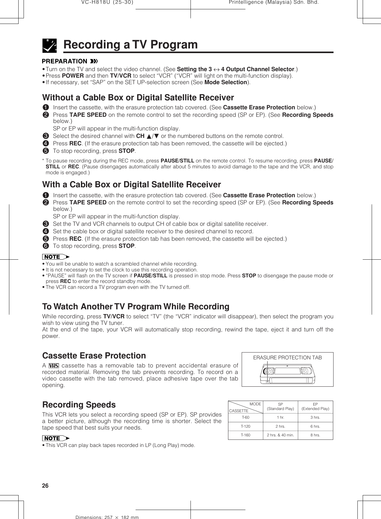 Printelligence (Malaysia) Sdn. Bhd.26VC-H818U (25-30)Dimensions: 257 ן 182 mm•Turn on the TV and select the video channel. (See Setting the 3 ↔ 4 Output Channel Selector.)•Press POWER and then TV/VCR to select “VCR” (“VCR” will light on the multi-function display).•If necessary, set “SAP” on the SET UP-selection screen (See Mode Selection).Without a Cable Box or Digital Satellite Receiver!Insert the cassette, with the erasure protection tab covered. (See Cassette Erase Protection below.)@Press TAPE SPEED on the remote control to set the recording speed (SP or EP). (See Recording Speedsbelow.)SP or EP will appear in the multi-function display.#Select the desired channel with CH ∂/ƒ or the numbered buttons on the remote control.$Press REC. (If the erasure protection tab has been removed, the cassette will be ejected.)%To stop recording, press STOP.* To pause recording during the REC mode, press PAUSE/STILL on the remote control. To resume recording, press PAUSE/STILL or REC. (Pause disengages automatically after about 5 minutes to avoid damage to the tape and the VCR, and stopmode is engaged.)With a Cable Box or Digital Satellite Receiver!Insert the cassette, with the erasure protection tab covered. (See Cassette Erase Protection below.)@Press TAPE SPEED on the remote control to set the recording speed (SP or EP). (See Recording Speedsbelow.)SP or EP will appear in the multi-function display.#Set the TV and VCR channels to output CH of cable box or digital satellite receiver.$Set the cable box or digital satellite receiver to the desired channel to record.%Press REC. (If the erasure protection tab has been removed, the cassette will be ejected.)^To stop recording, press STOP.• You will be unable to watch a scrambled channel while recording.• It is not necessary to set the clock to use this recording operation.• “PAUSE” will flash on the TV screen if PAUSE/STILL is pressed in stop mode. Press STOP to disengage the pause mode orpress REC to enter the record standby mode.• The VCR can record a TV program even with the TV turned off.To Watch Another TV Program While RecordingWhile recording, press TV/VCR to select “TV” (the “VCR” indicator will disappear), then select the program youwish to view using the TV tuner.At the end of the tape, your VCR will automatically stop recording, rewind the tape, eject it and turn off thepower.Cassette Erase ProtectionA   cassette has a removable tab to prevent accidental erasure ofrecorded material. Removing the tab prevents recording. To record on avideo cassette with the tab removed, place adhesive tape over the tabopening.Recording SpeedsThis VCR lets you select a recording speed (SP or EP). SP providesa better picture, although the recording time is shorter. Select thetape speed that best suits your needs.• This VCR can play back tapes recorded in LP (Long Play) mode.Recording a TV ProgramERASURE PROTECTION TABT-60T-120T-160CASSETTEMODE SP(Standard Play)1 hr.2 hrs.2 hrs. &amp; 40 min.EP(Extended Play)3 hrs.6 hrs.8 hrs.