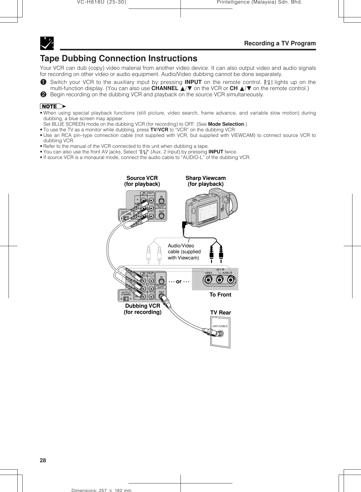 Printelligence (Malaysia) Sdn. Bhd.28VC-H818U (25-30)Dimensions: 257 ן 182 mmRecording a TV ProgramTape Dubbing Connection InstructionsYour VCR can dub (copy) video material from another video device. It can also output video and audio signalsfor recording on other video or audio equipment. Audio/Video dubbing cannot be done separately.!Switch your VCR to the auxiliary input by pressing INPUT on the remote control.   lights up on themulti-function display. (You can also use CHANNEL ∂/ƒ on the VCR or CH ∂/ƒ on the remote control.)@Begin recording on the dubbing VCR and playback on the source VCR simultaneously.• When using special playback functions (still picture, video search, frame advance, and variable slow motion) duringdubbing, a blue screen may appear.Set BLUE SCREEN mode on the dubbing VCR (for recording) to OFF. (See Mode Selection.)• To use the TV as a monitor while dubbing, press TV/VCR to “VCR” on the dubbing VCR.• Use an RCA pin–type connection cable (not supplied with VCR, but supplied with VIEWCAM) to connect source VCR todubbing VCR.• Refer to the manual of the VCR connected to this unit when dubbing a tape.• You can also use the front AV jacks. Select “ ” (Aux. 2 input) by pressing INPUT twice.• If source VCR is a monaural mode, connect the audio cable to “AUDIO-L” of the dubbing VCR.ANT/CABLETV RearSource VCR(for playback) Sharp Viewcam(for playback)To FrontDubbing VCR(for recording)orAudio/Video cable (supplied with Viewcam)