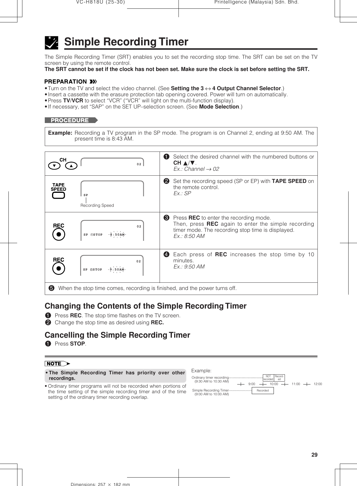 29Dimensions: 257 ן 182 mmPrintelligence (Malaysia) Sdn. Bhd.VC-H818U (25-30)The Simple Recording Timer (SRT) enables you to set the recording stop time. The SRT can be set on the TVscreen by using the remote control.The SRT cannot be set if the clock has not been set. Make sure the clock is set before setting the SRT.•Turn on the TV and select the video channel. (See Setting the 3 ↔ 4 Output Channel Selector.)•Insert a cassette with the erasure protection tab opening covered. Power will turn on automatically.•Press TV/VCR to select “VCR” (“VCR” will light on the multi-function display).•If necessary, set “SAP” on the SET UP–selection screen. (See Mode Selection.)SIMPLE RECORDING TIMERSimple Recording TimerExample: Recording a TV program in the SP mode. The program is on Channel 2, ending at 9:50 AM. Thepresent time is 8:43 AM.!Select the desired channel with the numbered buttons orCH ∂/ƒ.Ex.: Channel → 02@Set the recording speed (SP or EP) with TAPE SPEED onthe remote control.Ex.: SP#Press REC to enter the recording mode.Then, press REC again to enter the simple recordingtimer mode. The recording stop time is displayed.Ex.: 8:50 AM$Each press of REC increases the stop time by 10minutes.Ex.: 9:50 AM%When the stop time comes, recording is finished, and the power turns off.                      02Recording SpeedSPSP  STOP   8:50AM                      02                      02SP  STOP   9:50AM•The Simple Recording Timer has priority over otherrecordings.• Ordinary timer programs will not be recorded when portions ofthe time setting of the simple recording timer and of the timesetting of the ordinary timer recording overlap.Changing the Contents of the Simple Recording Timer!Press REC. The stop time flashes on the TV screen.@Change the stop time as desired using REC.Cancelling the Simple Recording Timer!Press STOP.Example:9:00 10:00Ordinary timer recording(9:30 AM to 10:30 AM)Simple Recording Timer(9:00 AM to 10:00 AM)NOTrecorded Record-edRecorded11:00 12:00