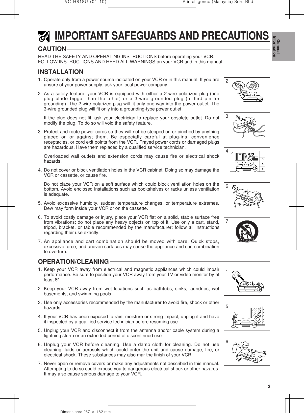 3Dimensions: 257 ן 182 mmPrintelligence (Malaysia) Sdn. Bhd.VC-H818U (01-10)IMPORTANT SAFEGUARDS AND PRECAUTIONSCAUTIONREAD THE SAFETY AND OPERATING INSTRUCTIONS before operating your VCR.FOLLOW INSTRUCTIONS AND HEED ALL WARNINGS on your VCR and in this manual.INSTALLATION1. Operate only from a power source indicated on your VCR or in this manual. If you areunsure of your power supply, ask your local power company.2. As a safety feature, your VCR is equipped with either a 2-wire polarized plug (oneplug blade bigger than the other) or a 3-wire grounded plug (a third pin forgrounding). The 2-wire polarized plug will fit only one way into the power outlet. The3-wire grounded plug will fit only into a grounding-type power outlet.If the plug does not fit, ask your electrician to replace your obsolete outlet. Do notmodify the plug. To do so will void the safety feature.3. Protect and route power cords so they will not be stepped on or pinched by anythingplaced on or against them. Be especially careful at plug-ins, conveniencereceptacles, or cord exit points from the VCR. Frayed power cords or damaged plugsare hazardous. Have them replaced by a qualified service technician.Overloaded wall outlets and extension cords may cause fire or electrical shockhazards.4. Do not cover or block ventilation holes in the VCR cabinet. Doing so may damage theVCR or cassette, or cause fire.Do not place your VCR on a soft surface which could block ventilation holes on thebottom. Avoid enclosed installations such as bookshelves or racks unless ventilationis adequate.5. Avoid excessive humidity, sudden temperature changes, or temperature extremes.Dew may form inside your VCR or on the cassette.6. To avoid costly damage or injury, place your VCR flat on a solid, stable surface freefrom vibrations; do not place any heavy objects on top of it. Use only a cart, stand,tripod, bracket, or table recommended by the manufacturer; follow all instructionsregarding their use exactly.7. An appliance and cart combination should be moved with care. Quick stops,excessive force, and uneven surfaces may cause the appliance and cart combinationto overturn.OPERATION/CLEANING1. Keep your VCR away from electrical and magnetic appliances which could impairperformance. Be sure to position your VCR away from your TV or video monitor by atleast 8؆.2. Keep your VCR away from wet locations such as bathtubs, sinks, laundries, wetbasements, and swimming pools.3. Use only accessories recommended by the manufacturer to avoid fire, shock or otherhazards.4. If your VCR has been exposed to rain, moisture or strong impact, unplug it and haveit inspected by a qualified service technician before resuming use.5. Unplug your VCR and disconnect it from the antenna and/or cable system during alightning storm or an extended period of discontinued use.6. Unplug your VCR before cleaning. Use a damp cloth for cleaning. Do not usecleaning fluids or aerosols which could enter the unit and cause damage, fire, orelectrical shock. These substances may also mar the finish of your VCR.7. Never open or remove covers or make any adjustments not described in this manual.Attempting to do so could expose you to dangerous electrical shock or other hazards.It may also cause serious damage to your VCR.23467651GeneralInformation