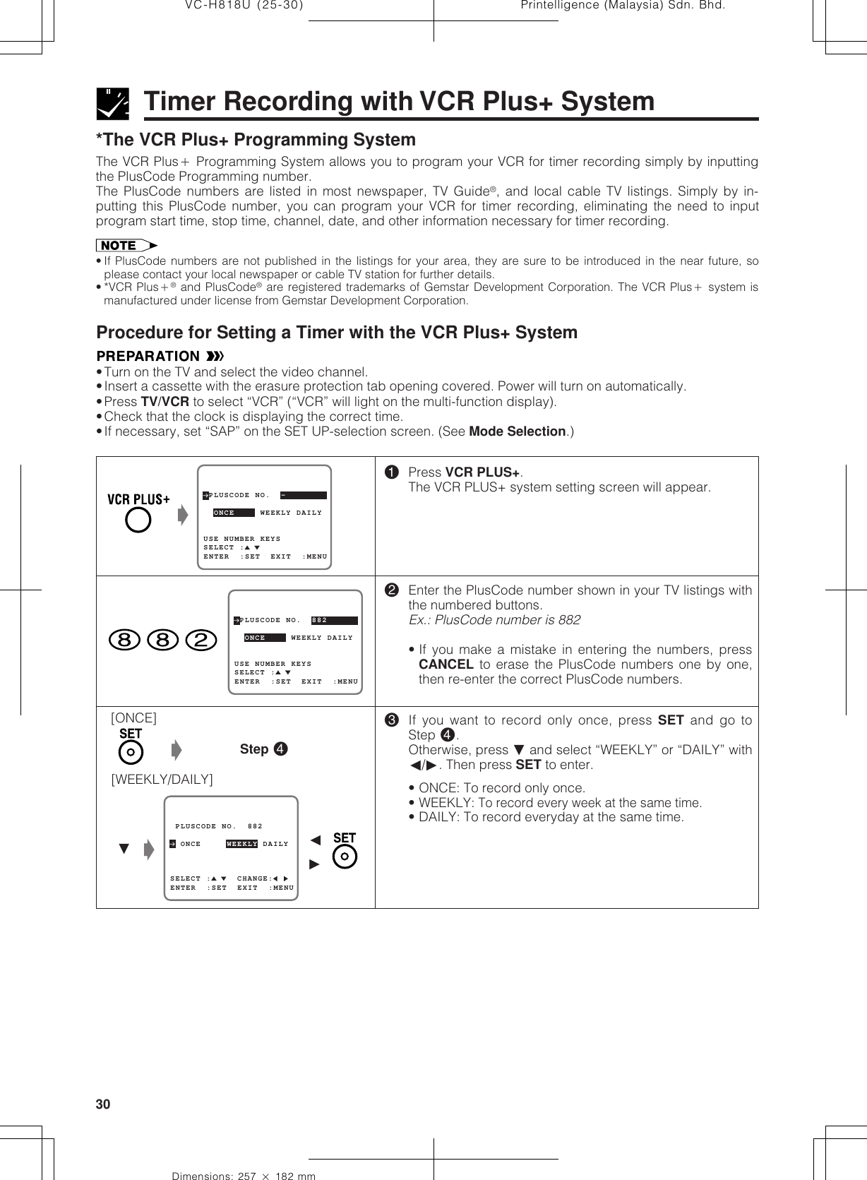 Printelligence (Malaysia) Sdn. Bhd.30VC-H818U (25-30)Dimensions: 257 ן 182 mmProcedure for Setting a Timer with the VCR Plus+ System•Turn on the TV and select the video channel.•Insert a cassette with the erasure protection tab opening covered. Power will turn on automatically.•Press TV/VCR to select “VCR” (“VCR” will light on the multi-function display).•Check that the clock is displaying the correct time.•If necessary, set “SAP” on the SET UP-selection screen. (See Mode Selection.)Timer Recording with VCR Plus+ System*The VCR Plus+ Programming SystemThe VCR Plusם Programming System allows you to program your VCR for timer recording simply by inputtingthe PlusCode Programming number.The PlusCode numbers are listed in most newspaper, TV Guide®, and local cable TV listings. Simply by in-putting this PlusCode number, you can program your VCR for timer recording, eliminating the need to inputprogram start time, stop time, channel, date, and other information necessary for timer recording.• If PlusCode numbers are not published in the listings for your area, they are sure to be introduced in the near future, soplease contact your local newspaper or cable TV station for further details.• *VCR Plusם® and PlusCode® are registered trademarks of Gemstar Development Corporation. The VCR Plusם system ismanufactured under license from Gemstar Development Corporation.!Press VCR PLUS+.The VCR PLUS+ system setting screen will appear.@Enter the PlusCode number shown in your TV listings withthe numbered buttons.Ex.: PlusCode number is 882• If you make a mistake in entering the numbers, pressCANCEL to erase the PlusCode numbers one by one,then re-enter the correct PlusCode numbers.#If you want to record only once, press SET and go toStep␣ $.Otherwise, press ƒ and select “WEEKLY” or “DAILY” withß/©. Then press SET to enter.• ONCE: To record only once.• WEEKLY: To record every week at the same time.• DAILY: To record everyday at the same time.[ONCE][WEEKLY/DAILY]ŁStep $ PLUSCODE NO.  -USE NUMBER KEYS  ONCE     WEEKLY DAILY  SELECT :ENTER  :SET  EXIT  :MENUŁ PLUSCODE NO.  882  ONCE     WEEKLY DAILYSELECT :     CHANGE:ENTER  :SET  EXIT  :MENUƒŁß© PLUSCODE NO.  882USE NUMBER KEYS  ONCE     WEEKLY DAILYSELECT :ENTER  :SET  EXIT  :MENU